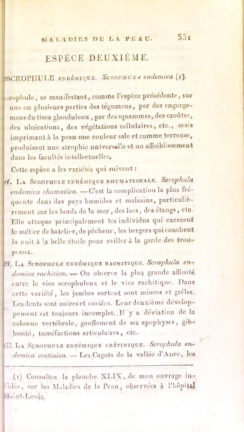 ESPÈCE DEUXIÈME. f&CROPIIULE endémique. ScRornuL* endemica (i). trophuje , se manifestant, comme l'espèce précédente, sur une on plusieurs parties des tégnmens, par des engorge^ mens dn tissu glanduleux, par des squammes, des croûtes, des ulcérations, des végétations cellulaires, etc., mais imprimant à la peau une couleur sale et comme terreuse, produisant une atrophie univers*He et un affaiblissement dans les facultés intellectuelle?* Cette espèce a les variétés qui suivent : 4t. La ScnornuLE endémique rhumatismale. Sprophula endemica rhitmatica. — C'est la complication la plus fré- quente dans des pays humides et malsains, particuliè- rement sur les bords de la mer , des lacs, des étangs , etc. Elle attaque principalement les individus qui exercent le métier de batelier, de pêcheur , les bergers qui couchent la nuit à la belle étoile pour veiller à la garde des trour- peaux, B?. La ScnoPHULE ehdemique hachitique. Scrophula en- demica rachitica. On observe la plu? grande affinité mire le vice scrophuleux et le vice rachitique. Dans cette variété, les jambes surtout sont minces et grêles.. Les dents sont noires et cariies. Leur deuxième dévelop- pement est toujours incomplet. Il y a déviation de la colonne vertébrale, gonflement de ses apophyses, gib- bosité, tuméfactions articulaires, etc. ÇOk La Scrophule endémcque crÉtinique. Scrophula en-r demica cretinica.— Les Cagots de la vallée d'Aure, les (i) Consultez la planche XLIX, de mon ouvrage iu- i ulio, sur les Maladies de la Peau, observées à l'hôpijaj SS.iint-Louis,