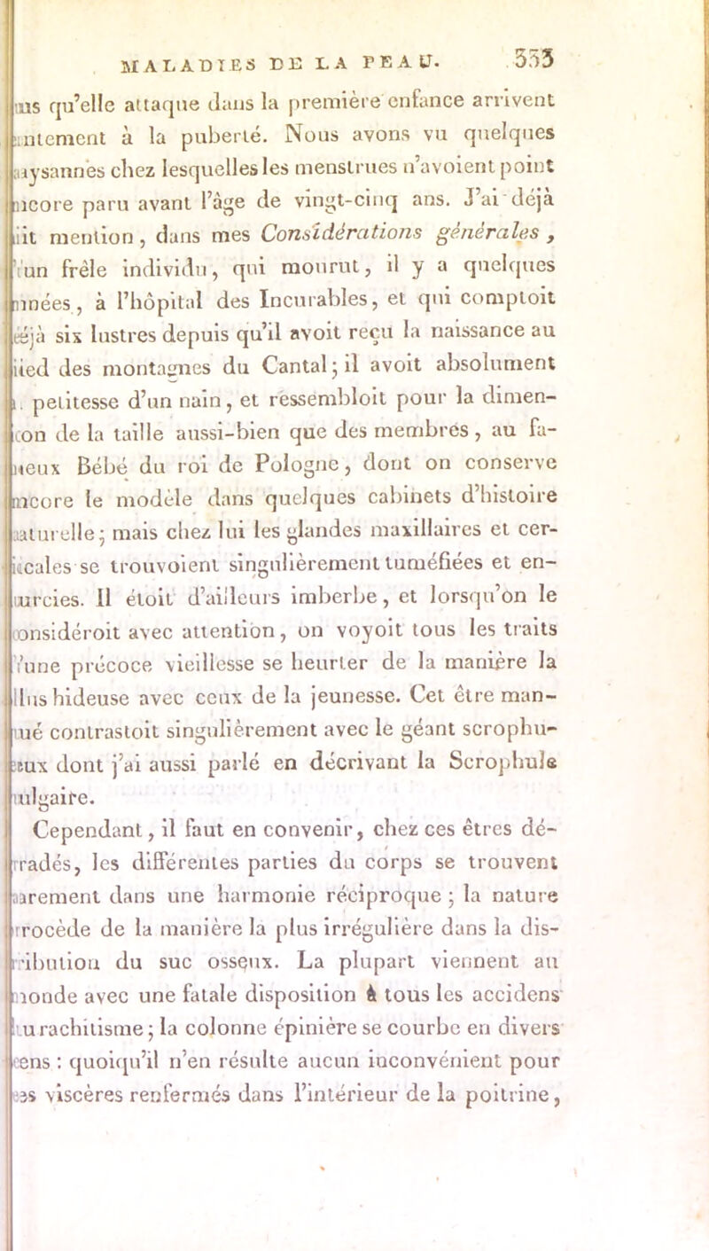 tus qu'elle attaque dans la première enfance arrivent salement à la puberté. Nous avons vu quelques aàysannes chez lesquelles les menstrues n'avoient point ncore paru avant l'âge de vingt-cinq ans. J'ai déjà iiit mention , dans mes Considérations générales , •Vun frêle individu, qui mourut, il y a quelques nuées, à l'hôpital des Incurables, et qui comptoit œjà six lustres depuis qu'il avoit reçu la naissance au lied des montages du Cantal; il avoit absolument n petitesse d'un nain, et ressembloit pour la dimen- on de la taille aussi-bien que des membres, au fa- meux Bébé du roi de Pologne, dont on conserve mcore le modèle dans quelques cabinets d'histoire lûèuvellèj mais chez lui les glandes maxillaires et cer- • ucales se trouvoienl singulièrement tuméfiées et en- lurcies. 11 éloit d'ailleurs imberbe, et lorsqu'on le tonsidéroit avec attention, on voyoit tous les traits Yune précoce vieillesse se heurter de la manière la Uns hideuse avec ceux de la jeunesse. Cet être man- mé conlrasloit singulièrement avec le géant scrophu- :tux dont j'ai aussi parlé en décrivant la Scrophule tulgaife. Cependant, il faut en convenir, chez ces êtres dé- rradés, les différentes parties du corps se trouvent aarement dans une harmonie réciproque ; la nature rrocède de la manière la plus irrégulière dans la dis- ribuliou du suc osseux. La plupart viennent au monde avec une fatale disposition à tous les accident !iu rachitisme ; la colonne épinière se courbe en divers oens : quoiqu'il n'en résulte aucun inconvénient pour es viscères renfermés dans l'intérieur de la poitrine, t