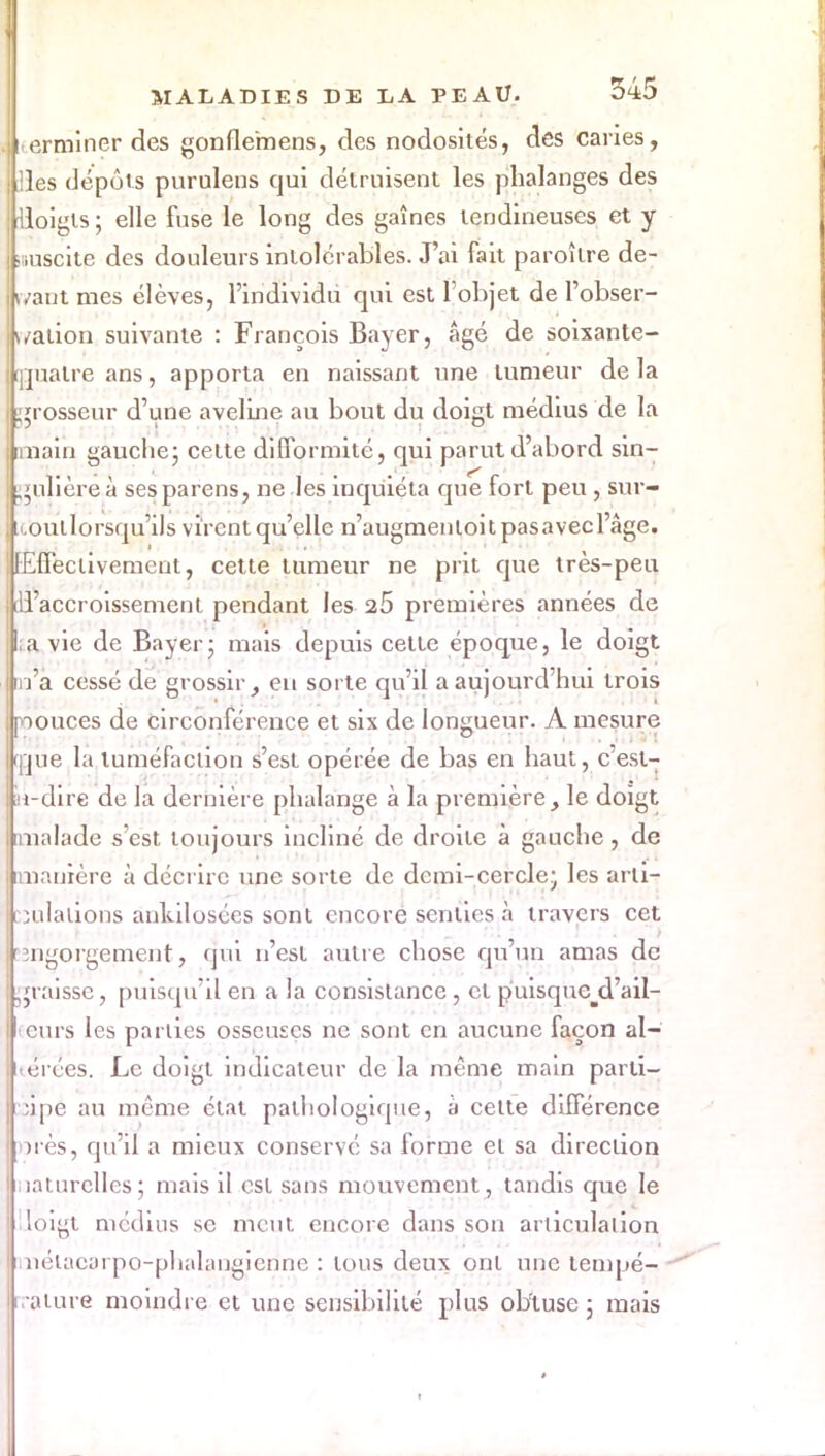 eiminer des gonuVmens, des nodosités, des canes, les dépôts purulens qui détruisent les phalanges des loigts ; elle fuse le long des gaînes tendineuses et y îiiuscite des douleurs intolérables. J'ai fait paroître de- vant mes élèves, l'individu qui est l'objet de l'obser- vation suivante : François Bayer, âgé de soixante- ijjualre ans, apporta en naissant une tumeur de la grosseur d'une aveline au bout du doigt médius de la nain gauche; cette difformité, qui parut d'abord sin- . filière à ses paï ens, ne les inquiéta que fort peu, sur- koullorsqu'ils virent qu'elle n'augmenloitpasavecl'âge. [Effectivement, cette tumeur ne prit que très-peu [d'accroissement pendant les 26 premières années de ;a vie de Bayer ; mais depuis cette époque, le doigt m'a cessé de grossir, en sorte qu'il a aujourd'hui trois poouces de circonférence et six de longueur. A mesure ijjue la tuméfaction s'est opérée de bas en haut, c'est- in-dire de la dernière phalange à la première, le doigt imalade s'est toujours incliné de droite à gauche, de imanière à décrire une sorte de demi-cercle; les arti- culations ankil osées sont encore senties à travers cet engorgement, qui n'est autre chose qu'un amas de graisse, puisqu'il en a la consistance , et puisquc^d'ail- curs les parties osseuses ne sont en aucune façon al- uérées. Le doigt indicateur de la même main parti- cipe au même état pathologique, à cette différence ores, qu'il a mieux conservé sa forme et sa direction naturelles; mais il est sans mouvement, tandis que le doigt médius se meut encore dans son articulation iiiétacorpo-phalaugicnne : tous deux ont une tempé- rature moindre et une sensibilité plus obtuse ; mais