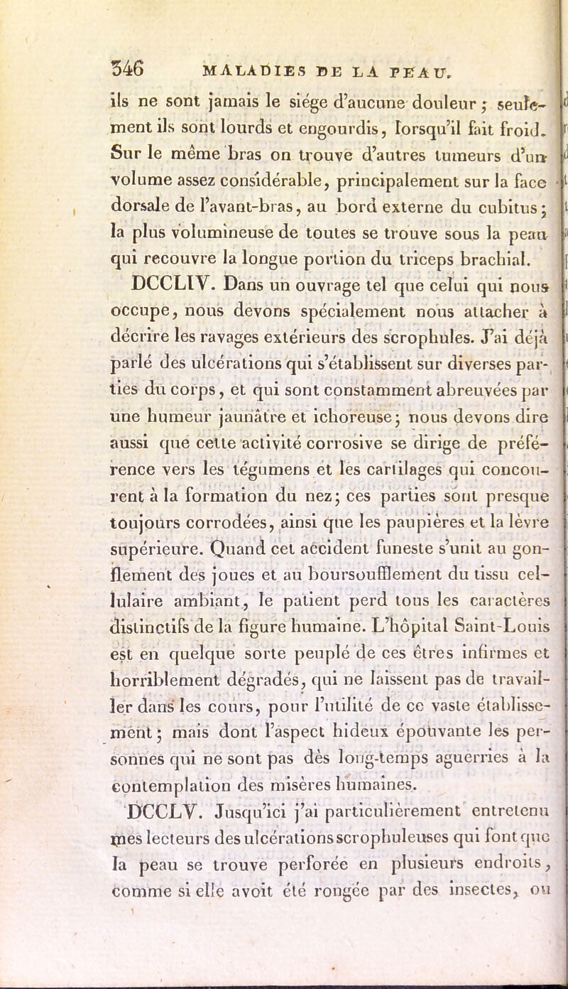 ils ne sont jamais le siège d'aucune douleur ; seule- ment ils sont lourds et engourdis, lorsqu'il fait froid. Sur le même bras on trouve d'autres tumeurs d'ur* volume assez considérable, principalement sur la face dorsale de l'avant-bras, au bord externe du cubitus ; la plus volumineuse de toutes se trouve sous la peau qui recouvre la longue portion du triceps brachial. DCCLIV. Dans un ouvrage tel que celui qui nous occupe, nous devons spécialement nous attacher à décrire les ravages extérieurs des scrophules. J'ai déjà parlé des ulcérations qui s'établissent sur diverses par- ties du corps, et qui sont constamment abreuvées par une humeur jaunâtre et ichoreuse; nous devons dire aussi que cette activité corrosive se dirige de préfé- rence vers les tégumens et les cartilages qui concou- rent à la formation du nez; ces parties sont presque toujours corrodées, ainsi que les paupières et la lèvre supérieure. Quand cet accident funeste s'unit au gon- flement des joues et au boursouflement du tissu cel- lulaire ambiant, le patient perd tous les caractères dislinctifs de la figure humaine. L'hôpital Saint-Louis est en quelque sorte peuplé de ces êtres infirmes et horriblement dégradés, qui ne laissent pas de travail- ler dans les cours, pour l'utilité de ce vaste établisse- ment ; mais dont l'aspect hideux épouvante les per- sonnes qui ne sont pas dès long-temps aguerries à la contemplation des misères humaines. DCCLV. Jusqu'ici j'ai particulièrement entretenu mes lecteurs des ulcérations scrophuleuses qui font que la peau se trouve perforée en plusieurs endroits, comme si elle avoit été rongée par des insectes, ou