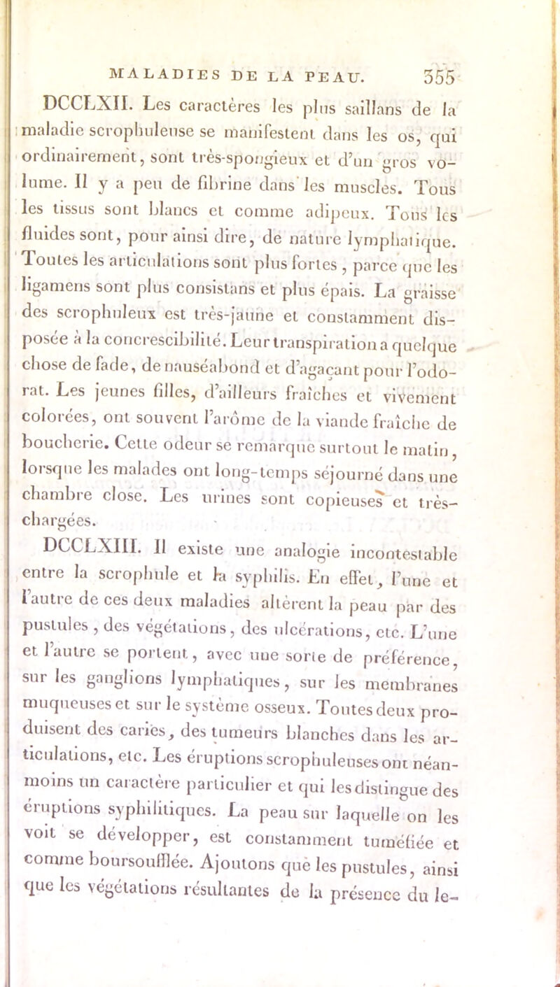 DCCLXII. Les caractères les plus saillans de la : maladie scrophulense se manifestent dans les os, qui ordinairement, sont très-spongieux et d'un gros vo- lume. Il y a peu de fibrine dans les muscles. Tous les tissus sont blancs et comme adipeux. Tous les fluides sont, pour ainsi dire, de nature lympliaiicMe. Toutes les articulations sont plus fortes , parce que les Hgamens sont plus consislans et plus épais. La graisse des scrophuleux est très-jaune et constamment dis- posée à la concrescibilité. Leur transpiration a quelque chose de fade, de nauséabond et d'agaçant pour l'odo- rat. Les jeunes filles, d'ailleurs fraîches et vivement colorées, ont souvent l'arôme de la viande fraîche de boucherie. Cette odeur se remarque surtout le malin, lorsque les malades ont long-temps séjourné dans une chambre close. Les urines sont copieuses et très- chargé es. DCCLXIII. Il existe une analogie incontestable entre la scrophule et h syphilis. En effet, l'une et l'autre de ces deux maladies altèrent la peau par des pustules , des végétations, des ulcérations, etc. L'une et l'autre se portent, avec une sorte de préférence sur les ganglions lymphatiques, sur les membranes muqueuses et sur le système osseux. Toutes deux pro- duisent des caries, des tumeurs blanches dans les ar- ticulations, etc. Les éruptions scrophuleusesont néan- moins un caractère particulier et qui lesclistingue des éruptions syphilitiques. La peau sur laquelle on les voit se développer, est constamment tuméfiée et comme boursoufflée. Ajoutons que les pustules, ainsi que les végétations résultantes de la présence du le-