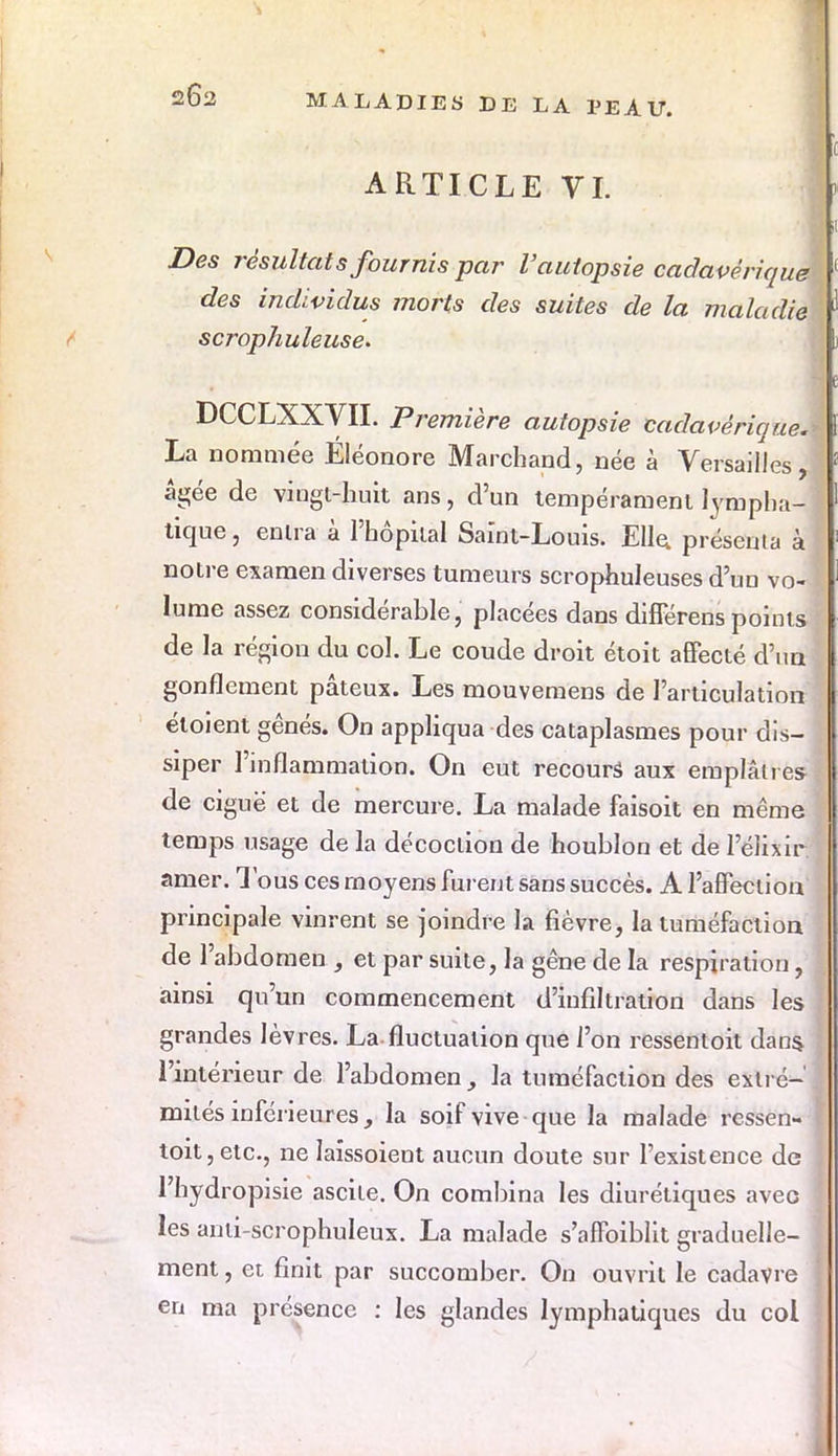 262 ARTICLE VI. Des résultats fournis par l'autopsie cadavérique des individus morts des suites de la maladie scrophuleuse. DCCLXXVII. Première autopsie cadavérique. La nommée Éléonore Marchand, née à Versailles, âgée de vingt-huit ans, d'un tempérament lympha- tique , entra à l'hôpital Saïnt-Louis. Elle présenta à notre examen diverses tumeurs scropmileuses d'un vo- lume assez considérable, placées dans différenspoints de la région du col. Le coude droit étoit affecté d'un gonflement pâteux. Les mouvemens de l'articulation étoient gênés. On appliquâ mes cataplasmes pour dis- siper l'inflammation. On eut recours aux emplâtres de ciguë et de mercure. La malade faisoit en même temps usage de la décoction de houblon et de 1 elixir amer. Tous ces moyens furent sans succès. A l'affection principale vinrent se joindre la fièvre, la tuméfaction de l'abdomen, et par suite, la gêne de la respiration, ainsi qu'un commencement d'infiltration dans les grandes lèvres. La fluctuation que l'on ressentoit dans l'intérieur de l'abdomen, la tuméfaction des extré- mités inférieures, la soif vive que la malade ressen- toit, etc., ne Iaîssoient aucun doute sur l'existence de l'hydropisie ascite. On combina les diurétiques avec les anli-scrophuleux. La malade s'affoiblit graduelle- ment , et finit par succomber. On ouvrit le cadavre en ma présence : les glandes lymphatiques du col