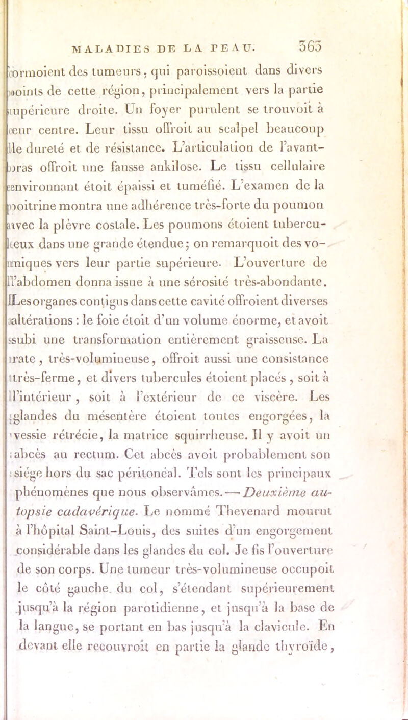 obrmoient des tumeurs, qui pafoissoient dans divers iDoinis de celle région, principalement vers la partie supérieure droite. Un foyer purulent se trouvbit à eeur cenlre. Leur tissu offroit au scalpel beaucoup lie dureté et de résistance. L'articulation de l'avant- jjras offroit une fausse ankilose. Le tissu cellulaire Environnant éloit épaissi el tuméfié. L'examen de la poitrine montra une adhérence très-forte du poumon avec la plèvre costale. Les poumons étoient tubercu- keux dans une grande étendue; on rcmarquoit des vo- imiques vers leur parlie supérieure. L'ouvcrlurc de ll'abdomen donna issue à une sérosité très-abondante. JLesorganes contigus dans celle cavité offroient diverses «altérations : le foie éloit d'un volume énorme, etavoit >subi une transformation entièrement graisseuse. La iratc, très-volumineuse, offroit aussi une consistance ilrès-ferme, et divers tubercules étoient placés , soit à d'intérieur, soit à l'extérieur de ce viscère. Les iglandes du mésentère éloient toutes engorgées, la 'vessie rélrécie, la matrice squirrlieusc. Il y avoit un abcès au rectum. Cet abcès avoil probablement son : siège hors du sac périlonéal. Tels sont les principaux phénomènes que nous observâmes. — Deuxième au- topsie cadavérique. Le nommé Thevenard mourut à l'hôpital Sainl-Louis, des suites d'un engorgement considérable dans les glandes du cul. Je fis l'ouverture de son corps. Une tumeur très-volumineuse occupoil. le côté gauche, du col, s'élendant supérieurement jusqu'à la région parolidienne, et jusqu'à la base de la langue, se portant en bas jusqu'à la clavicule. En devant elle recouyroit en partie la glande thyroïde,