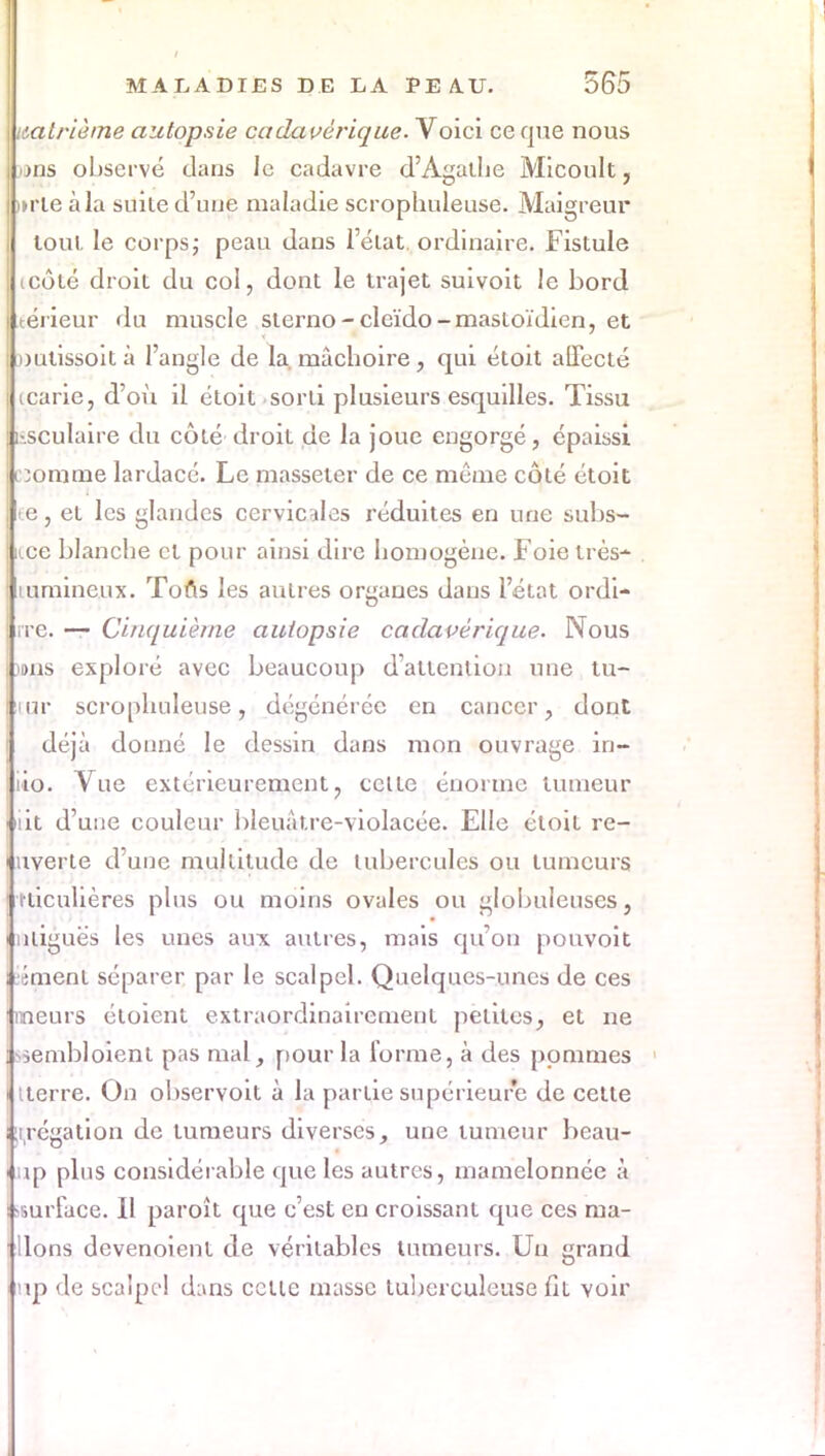 nalrième autopsie cadavérique. Voici ce que nous mis observé dans le cadavre d'Agathe Micoult, »rie à la suite d'une maladie scrophuleuse. Maigreur toul le corps; peau dans l'état, ordinaire. Fistule icôté droit du col, dont le trajet suivoit le bord téi ieur du muscle sterno - cleïdo - mastoïdien, et outissoità l'angle de la. mâchoire, qui étoit affecté icarie, d'où il étoit sorti plusieurs esquilles. Tissu iisculaire du côté droit de la joue engorgé, épaissi Dorame lardacé. Le masseter de ce même côté étoit ee, et les glandes cervicales réduites en une subs- ide blanche cl pour ainsi dire homogène. Foie très- mmineux. Tons les autres organes dans l'état ordi- rrc. — Cinquième autopsie cadavérique. Nous )»ns exploré avec beaucoup d'attention une tu- icar scrophuleuse, dégénérée en cancer, dont déjà donné le dessin dans mon ouvrage in- iio. Vue extérieurement, celle énorme tumeur j'iit d'une couleur bleuâtre-violacée. Elle éloil re- i uverte d'une multitude de tubercules ou tumeurs ' îticulières plus ou moins ovales ou globuleuses, i utiguës les unes aux autres, mais qu'on pouvoit i émenl séparer par le scalpel. Quelques-unes de ces Mineurs éloient extraordinairemenl petites, et ne 1--senibloient pas mal, pour la forme, à des pommes i iterre. On observoit à la partie supérieure de cette Hirégation de tumeurs diverses, une tumeur beau- • up plus considérable que les autres, mamelonnée à surface. Il paroît que c'est en croissant que ces ma- 1 lions devenoient de véritables tumeurs. Un grand • up de scalpel dans cette masse tuberculeuse fit voir