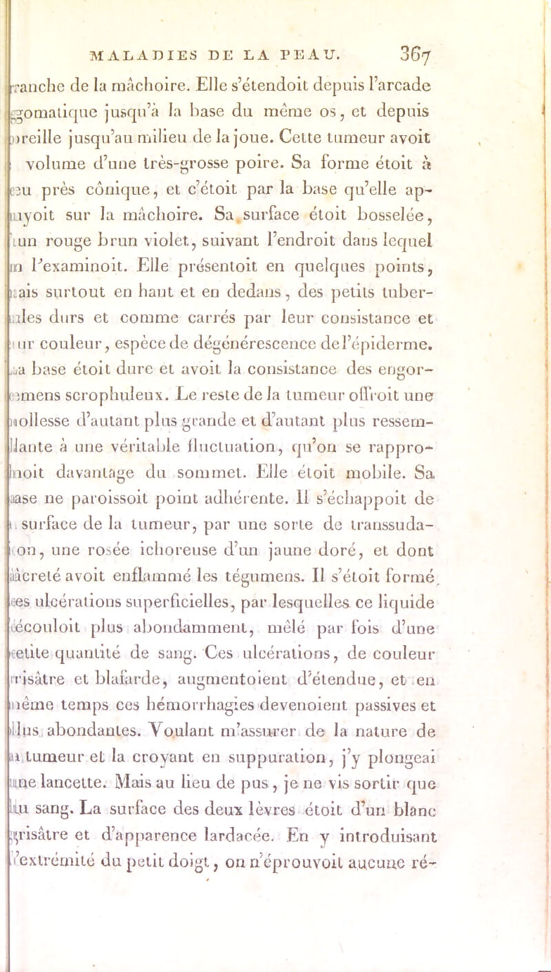 Tanche de la mâchoire. Elle s'étendoit depuis l'arcade Bgpmatique jusqu'à la hase du même os, et depuis oreille jusqu'au milieu de la joue. Celte tumeur avoit volume d'une très-grosse poire. Sa forme étoit à B3u près conique, et c'étoit parla base qu'elle ap- aiyoit sur la mâchoire. Sa surface étoit bosselée, | luii rouge brun violet, suivant l'endroit dans lequel jm Pexaminoit. Elle présentoit en quelques points, kais surtout en haut et en dedans, des petits tuber- i îles durs et comme carrés par leur consistance et iur couleur, espèce de dégénérescence del'épiderme. .ja base étoit dure et avoit la consistance des engor- i miens scrophuleux. Le reste de la tumeur olïVoit une mollesse d'autant plus grande et d'autant plus ressem- IJante à une véritable fluctuation, qu'on se rappro- llnoit davantage du sommet. Elle étoit mobile. Sa i .iase ne paroissoil point adhérente. Il s'échappoit de h surface de la tumeur, par une sorte de transsuda- on, une rosée ichoreuse d'un jaune doré, et dont iàcrelé avoit enflammé les tégumens. II s'éloit formé, «s ulcérations superficielles, par lesquelles ce liquide écouloil plus abondamment, mêlé par fois d'une • élite quantité de sang. Ces ulcérations, de couleur irisàtre et blafarde, augmentoieut d'étendue, et en nème temps ces hémorrhagïes devenoient passives et ins abondantes. Voulant m'assurer de la nature de a tumeur et la croyant en suppuration, j'y plongeai nie lancette. Mais au lieu de pus , je ne vis sortir que jliu. sang. La surface des deux lèvres étoit d'un blanc grisâtre et d'apparence lardacée. En y introduisant l'extrémité du petit doigt, on n éprouvait aucune ré-