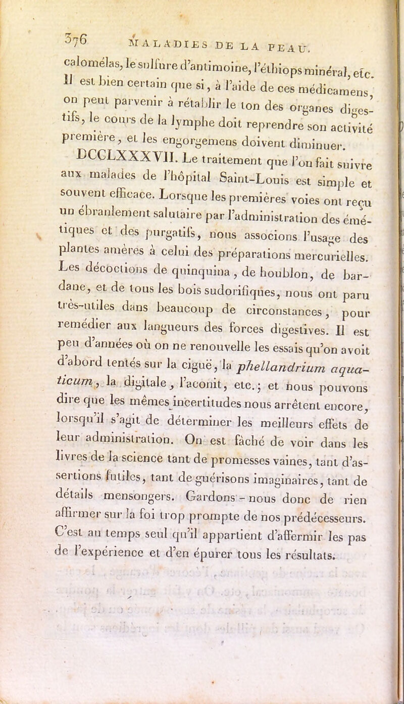 calomélas, le sulfure d'antimoine, l'éihiops minéral eîc 11 est bien certain que si, à l'aide de ces médicamens ' on peut parvenir à rétablir le ton des organes diges- tif le cours de la lymphe doit reprendre son activité première, et les engorgemens doivent diminuer. DCCLXXXVJI. Le traitement que l'on fait suivre aux malades de l'hôpital Saint-Louis est simple et souvent efficace. Lorsque les premières voies ont reçu un ébranlement salutaire par l'administration des émé- uques et des purgatifs, nous associons l'usage des plantes amères à celui des préparations mercJrielles. Les décoctions de quinquina , de houblon, de bar- dane, et de tous les bois sudorifiques, nous ont paru très-utiles dans beaucoup de circonstances, pour remédier aux langueurs des forces digestives. Il est peu d'années où on ne renouvelle les essais qu'on avoit d'abord tentés sur la ciguë, la phellandrium aqua- ticum, h digitale, l'aconit, etc.; et nous pouvons dire que les mêmes incertitudes nous arrêtent encore, lorsqu'il s'agit de déterminer les meilleurs effets de leur administration. On est fâché de voir dans les livres de la science tant de promesses vaines, tant d'as- sertions futiles, tant de guérisons imaginaires, tant de détails mensongers. Gardons-nous donc de rien affirmer sur Ja foi trop prompte de nos prédécesseurs. C'est au temps seul qu'il appartient d'affermir les pas de l'expérience et d'en épurer tous les résultats.