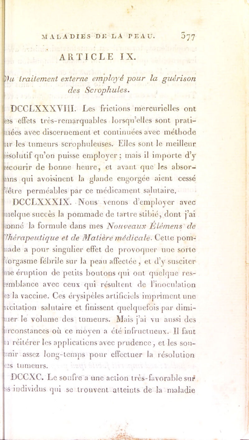 ARTICLE IX. ))u traitement externe employé pour la guêrison des Set ophules. DCCLXXXYIII. Les frictions mercurielles ont eîs effets très-remarquables lorsqu'elles sont prati- lées avec discernement et continuées avec méthode ;tr les tumeurs scrophuleuses. Elles sont le meilleur -■solutif qu'on puisse employer ; mais il importe d'y ècôarir de bonne heure, et avant que les absor- ,nns qui avoisinent la glande engorgée aient cessé «être perméables par ce médicament salutaire. DCCLXXXIX. Nous \enons d'employer avec inelque succès la pommade de tartre slibié, dont j'ai oonné la formule dans mes Nouveaux Êtèmens de thérapeutique et de Matière médicale■ Cette pom- made a pour singulier effet de provoquer une sorte (orgasme fébrile sur la peau affectée , et d'y susciter me éruption de petits boutons qui ont quelque res- ■mblance avec ceux qui résultent de l'inoculation e3 la vaccine. Ces érysipèles artificiels impinmcnt une ucitation salutaire et finissent quelquefois par dimi- luer le volume des tumeurs. Mais j'ai vu aussi des nconstances où ce moyen a été infructueux. Il faut m réitérer les applications avec prudence, et les sou- ::nir assez long-temps pour effectuer la résolution os tumeurs. DCCXC. Le soufre a une action très-favorable sur s individus qui se trouvent atteints de la maladie