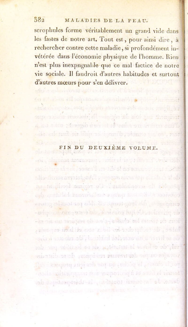 scrophules forme véritablement un grand vide dans les fastes de notre art. Tout est, pour ainsi dire, à rechercher contre cette maladie, si profondément in- vétérée dans l'économie physique de l'homme. Rien n'est plus inexpugnable que ce mal factice de noire vie sociale. Il faudroil d'autres habitudes et surtout d'autres mœurs pour s'en délivrer. FIN DU DEUXIEME VOLUME.