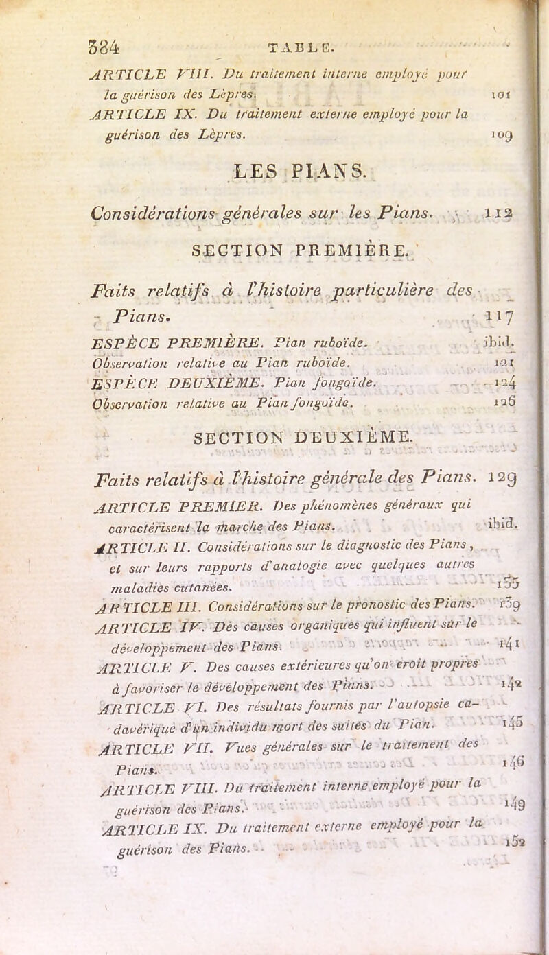 ARTICLE flll. Du traitement interne employé pouf la guérison des Lèpres. lot ARTICLE IX. Du traitement externe employé pour la guérison des Lèpres. io(j LES PIANS. Considérations générales sur les Pians, y 112 SECTION PREMIÈRE. Faits relatifs à Vhistoire particulière des Pians. 117 ESPÈCE PREMIÈRE. Pian ruboïde. JLi.l. Observation relative au Pian ruboïde. iai ESPÈCE DEUXIÈME. Pian fongoïde. ia4 Observation relative au Pianfongoïde. 126 SECTION DEUXIÈME. Faits relatifs à l'histoire générale des Pians. 12g ARTICLE PREMIER. Des phénomènes généraux qui caractérisent la marche des Pians. \\nà. ARTICLE II. Considérations sur le diagnostic des Pians, et sur leurs rapports d'analogie avec quelques autres ■ ■ . ■ - ~~ maladies cutanées. 133 AR TICLE III. Considérations sur le pronostic des Pians. ?3g AR TICLE IV. Des causes organiques qui influent sûr le développement des Pians. ' •' ' I4I ARTICLE V. Des causes extérieures quon croit propres à favoriser le développement des Pians. 14* ARTICLE FI. Des résultats fournis par l'autopsie ca- davérique d'un individu mort des suites du Pian. l ARTICLE Vil. Vues générales sur le traitement des Pian*.. ARTICLE VIII. Du traitement interne employé pour la guérison des Pians.- K<9 ARTICLE IX. Du traitement externe employé pour la guérison des Pians.