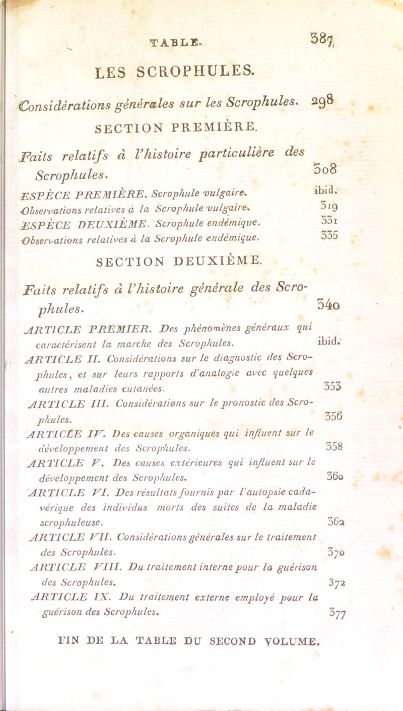 TABLE» 38$ LES SCROPHULES. Considérations générales sur les Scrophules. 298 SECTION PREMIÈRE. Faits relatifs à l'histoire particulière des Scrophules. 5o8 ESPÈCE PREMIÈRE. Scrophule vulgaire. »bnl. Observations relatives à la Scrophule vulgaire. ^9 ESPÈCE DEUXIÈME. Scrophule endémique. 551 Observations relatives -à la Scrophule endémique. 335 SECTION DEUXIÈME. Faits relatifs à l'histoire générale des Scro- phules. 34o ARTICLE PREMIER. Des phénomènes généraux qui caractérisent la marche des Scrophules. ibid.' AR TIC LE II. Considérations sur le diagnostic des Scro- phules, et sur leurs rapports d'analogie avec quelques autres maladies cutanées. 355 ARTICLE III. Considérations sur le pronostic des Scro- phules. 356 ARTICLE IV. Des causes organiques qui influent sur le développement des Scroprliules. 358 ARTICLE F. Des causes extérieures qui influent sur le développement des Scrophules. 36o ARTICLE VI. Des résultats fournis par T autopsie cada- vérique des individus morts des suites de la maladie scrophuleuse. 56a ARTICLE VII. Considérations générales sur le traitement des Scrophules. Zyo ARTICLE VIII. Du traitement interne pour la guérison des Scrophules. 372 ARTICLE IX. Du traitement externe employé pour la guérison des Scrophules. 377 TIN DE LA TABLE DU SECOND YOLUME.