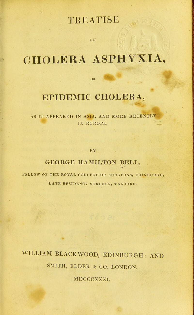 TREATISE ON CHOLERA ASPHYXIA, EPIDEMIC CHOLERA, AS IT APPEARED IN ASIA, AND MORE RECENTLY^ IN EUROPE. BY GEORGE HAMILTON BELL, FELLOW OF THE ROYAL COLLEGE OF SURGEONS, EDINBURGH, LATE RESIDENCY SURGEON, TANJORE. WILLIAM BLACKWOOD, EDINBURGH: AND SMITH, ELDER & CO. LONDON. MDCCCXXXI.