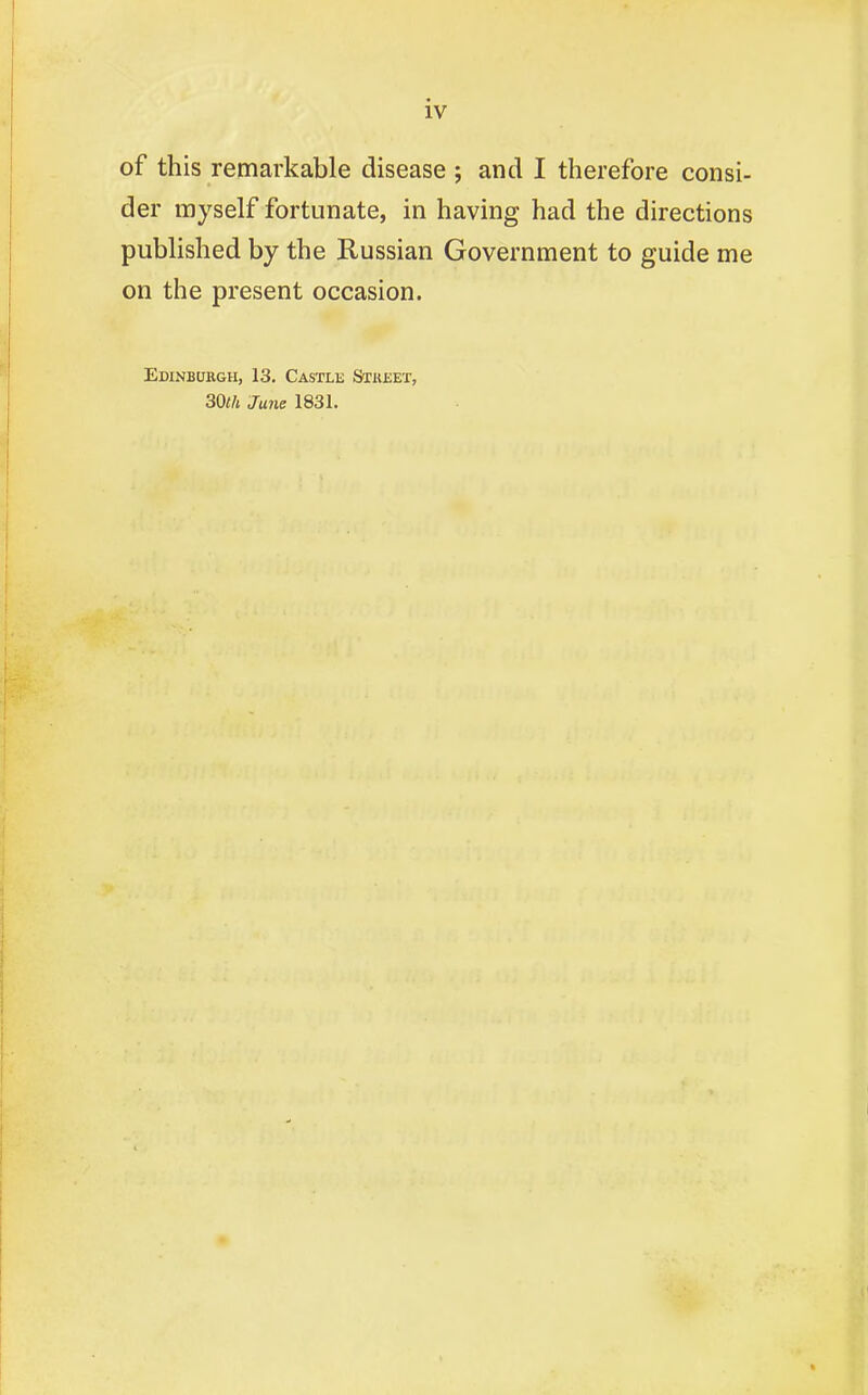 of this remarkable disease ; and I therefore consi- der myself fortunate, in having had the directions published by the Russian Government to guide me on the present occasion. Edinburgh, 13. Castle Stkset, 30th June 1831.