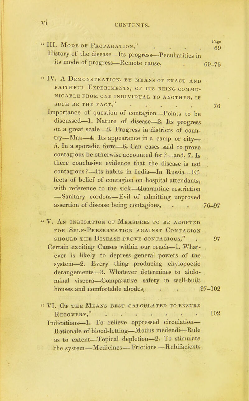CONTENTS.  III. Mode of Propagation, • ... 69 History of the disease—Its progress—Peculiarities in its mode of progress—Remote cause, . 69-75  IV. A Demonstration, by means of exact and faithful Experiments, of its being commu- nicable FROM ONE INDIVIDUAL TO ANOTHER, IF SUCH BE THE FACT, 7g Importance of question of contagion—Points to be discussed—1. Nature of disease—2. Its progress on a great scale—3. Progress in districts of coun- try—Map—4. Its appearance in a camp or city— 5. In a sporadic form—6. Can cases said to prove contagious be otherwise accounted for ?—and, 7. Is there conclusive evidence that the disease is not contagious?—Its habits in India—In Russia—Ef- fects of belief of contagion on hospital attendants, with reference to the sick—Quarantine restriction —Sanitary cordons—Evil of admitting unproved assertion of disease being contagious, . . 76-97  V. An indication of Measures to be adopted for Self-Preservation against Contagion should the disease prove contagious, . 97 Certain exciting Causes within our reach—1. What- ever is likely to depress general powers of the system—2. Every thing producing chylopoetic derangements—3. Whatever determines to abdo- minal viscera—Comparative safety in well-built houses and comfortable abodes, . . 97-102 « VI. Of the Means best calculated to ensure Recovery, ....... 102 Indications—1. To relieve oppressed circulation— Rationale of blood-letting—Modus medendi—Rule as to extent—Topical depletion—2. To stimulate the system—Medicines — Frictions —Rubifacients