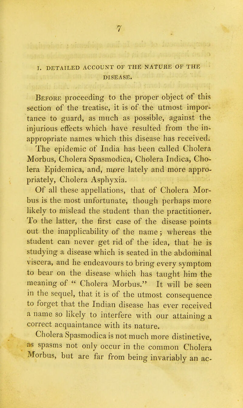 I. DETAILED ACCOUNT OF THE NATURE OF THE DISEASE. Before proceeding to the proper object of this section of the treatise, it is of the utmost impor- tance to guard, as much as possible, against the injurious effects which have resulted from the in- appropriate names which this disease has received. The epidemic of India has been called Cholera Morbus, Cholera Spasmodica, Cholera Indica, Cho- lera Epidemica, and, more lately and more appro- priately, Cholera Asphyxia. Of all these appellations, that of Cholera Mor- bus is the most unfortunate, though perhaps more likely to mislead the student than the practitioner. To the latter, the first case of the disease points out the inapplicability of the name; whereas the student can never get rid of the idea, that he is studying a disease which is seated in the abdominal viscera, and he endeavours to bring every symptom to bear on the disease which has taught him the meaning of  Cholera Morbus. It will be seen in the sequel, that it is of the utmost consequence to forget that the Indian disease has ever received a name so likely to interfere with our attaining a correct acquaintance with its nature. Cholera Spasmodica is not much more distinctive, as spasms not only occur in the common Cholera Morbus, but are far from being invariably an ac-