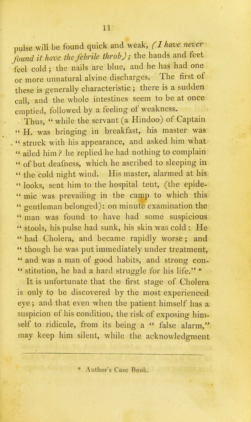 pulse will be found quick and weak, (I have never found it have the febrile throb); the hands and feet feel cold; the nails are blue, and he has had one or more unnatural alvine discharges. The first of these is generally characteristic ; there is a sudden call, and the whole intestines seem to be at once emptied, followed by a feeling of weakness. Thus,  while the servant (a Hindoo) of Captain  H. was bringing in breakfast, his master was .  struck with his appearance, and asked him what  ailed him ? he replied he had nothing to complain  of but deafness, which he ascribed to sleeping in  the cold night wind. His master, alarmed at his  looks, sent him to the hospital tent, (the epide-  mic was prevailing in the camp to which this  gentleman belonged): on minute examination the  man was found to have had some suspicious  stools, his pulse had sunk, his skin was cold : He  had Cholera, and became rapidly worse; and  though he was put immediately under treatment,  and was a man of good habits, and strong con-  stitution, he had a hard struggle for his life. * It is unfortunate that the first stage of Cholera is only to be discovered by the most experienced eye; and that even when the patient himself has a suspicion of his condition, the risk of exposing him- self to ridicule, from its being a  false alarm, may keep him silent, while the acknowledgment * Author's Case Book.