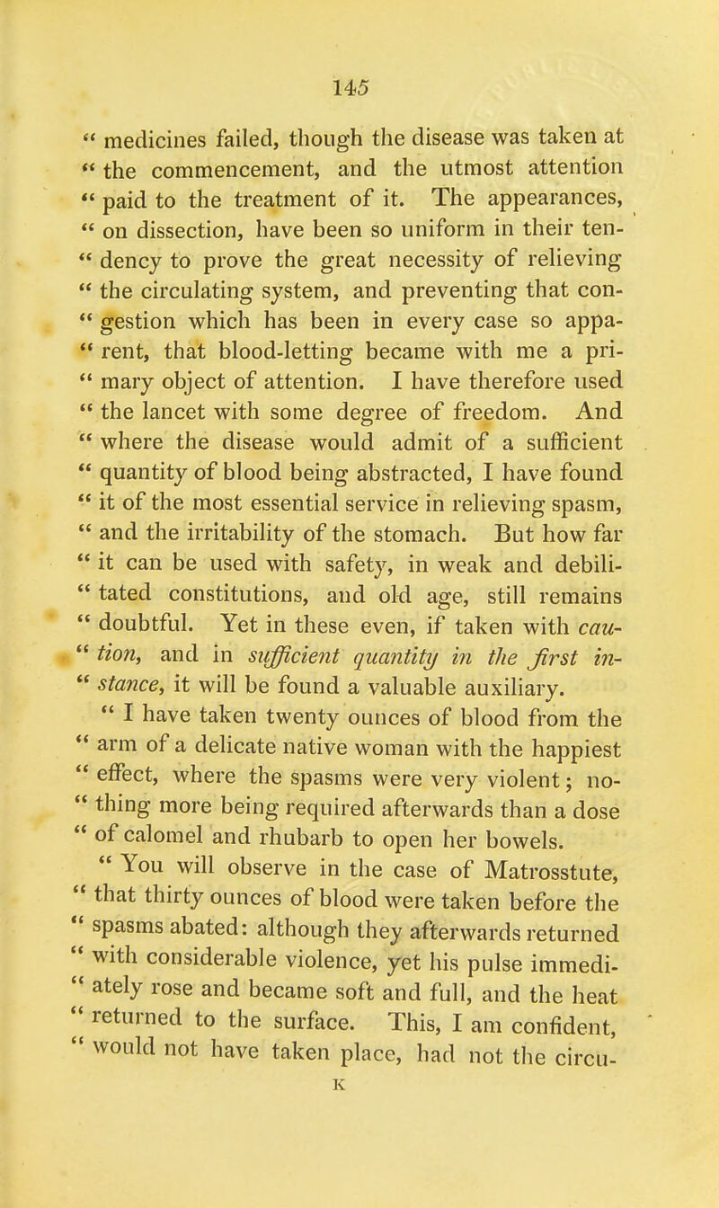 medicines failed, though the disease was taken at the commencement, and the utmost attention paid to the treatment of it. The appearances, on dissection, have been so uniform in their ten- dency to prove the great necessity of relieving the circulating system, and preventing that con- gestion which has been in every case so appa- rent, that blood-letting became with me a pri- mary object of attention. I have therefore used the lancet with some degree of freedom. And where the disease would admit of a sufficient quantity of blood being abstracted, I have found it of the most essential service in relieving spasm, and the irritability of the stomach. But how far it can be used with safety, in weak and debili- tated constitutions, and old age, still remains doubtful. Yet in these even, if taken with cau- tion, and in sufficient quantity in the Jirst in- stance, it will be found a valuable auxiliary. I have taken twenty ounces of blood from the arm of a delicate native woman with the happiest effect, where the spasms were very violent; no- thing more being required afterwards than a dose of calomel and rhubarb to open her bowels. You will observe in the case of Matrosstute, that thirty ounces of blood were taken before the spasms abated: although they afterwards returned with considerable violence, yet his pulse immedi- ately rose and became soft and full, and the heat returned to the surface. This, I am confident, would not have taken place, had not the circu- K