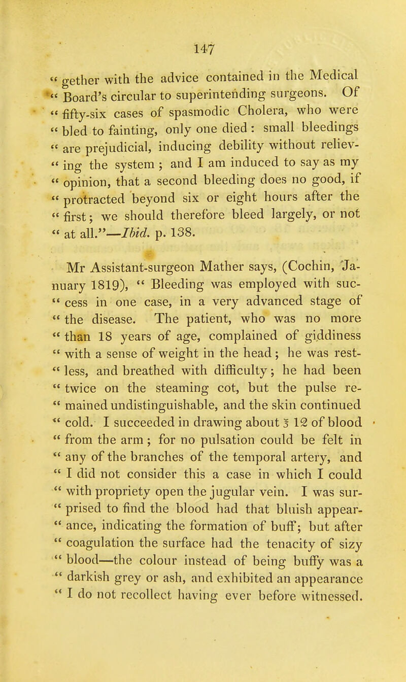 gether with the advice contained in the Medical Board's circular to superintending surgeons. Of fifty-six cases of spasmodic Cholera, who were bled to fainting, only one died : small bleedings are prejudicial, inducing debility without reliev- ing the system ; and I am induced to say as my opinion, that a second bleeding does no good, if « protracted beyond six or eight hours after the first; we should therefore bleed largely, or not « at all.—Ibid. p. 138. Mr Assistant-surgeon Mather says, (Cochin, 'Ja- nuary 1819), Bleeding was employed with suc- cess in one case, in a very advanced stage of the disease. The patient, who was no more than 18 years of age, complained of giddiness with a sense of weight in the head; he was rest- less, and breathed with difficulty; he had been twice on the steaming cot, but the pulse re- mained undistinguishable, and the skin continued cold. I succeeded in drawing about 3 12 of blood ■ from the arm ; for no pulsation could be felt in u any of the branches of the temporal artery, and I did not consider this a case in which I could with propriety open the jugular vein. I was sur- prised to find the blood had that bluish appear- ance, indicating the formation of buff; but after coagulation the surface had the tenacity of sizy blood—the colour instead of being buffy was a darkish grey or ash, and exhibited an appearance I do not recollect having ever before witnessed.
