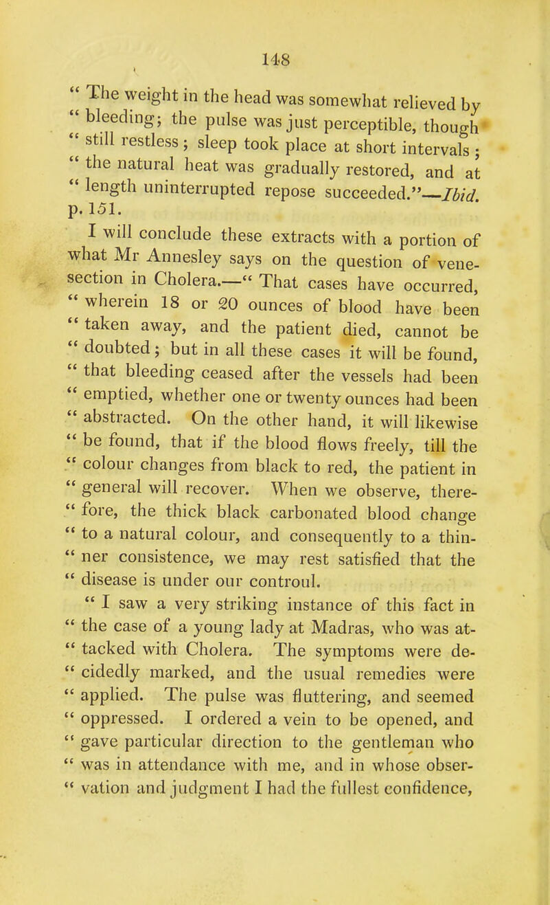  The weight in the head was somewhat relieved by  bleeding; the pulse was just perceptible, though  still restless ; sleep took place at short intervals ;  the natural heat was gradually restored, and at  length uninterrupted repose succeeded.— p. 151. I will conclude these extracts with a portion of what Mr Annesley says on the question of vene- section in Cholera.— That cases have occurred,  wherein 18 or 20 ounces of blood have been  taken away, and the patient died, cannot be  doubted; but in all these cases it will be found,  that bleeding ceased after the vessels had been  emptied, whether one or twenty ounces had been  abstracted. On the other hand, it will likewise  be found, that if the blood flows freely, till the  colour changes from black to red, the patient in  general will recover. When we observe, there-  fore, the thick black carbonated blood change  to a natural colour, and consequently to a thin-  ner consistence, we may rest satisfied that the  disease is under our controul.  I saw a very striking instance of this fact in  the case of a young lady at Madras, who was at-  tacked with Cholera. The symptoms were de-  cidedly marked, and the usual remedies were  applied. The pulse was fluttering, and seemed  oppressed. I ordered a vein to be opened, and  gave particular direction to the gentleman who  was in attendance with me, and in whose obser-  vation and judgment I had the fullest confidence,