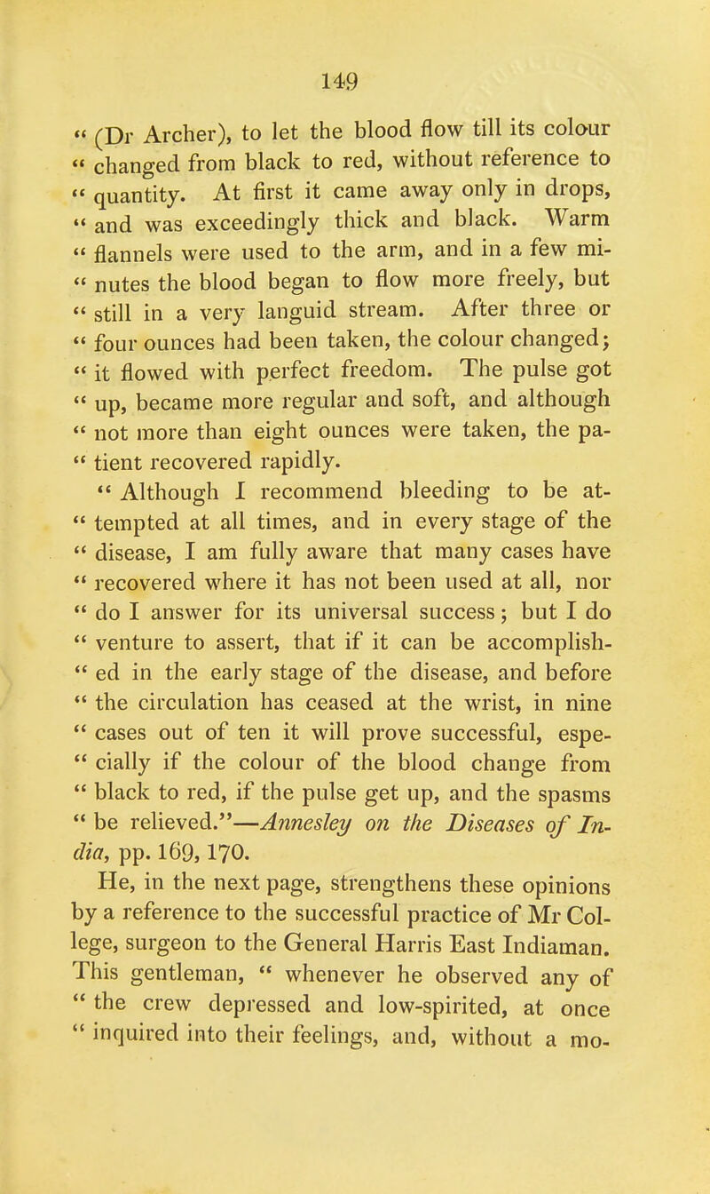  (Dr Archer), to let the blood flow till its colour  changed from black to red, without reference to  quantity. At first it came away only in drops,  and was exceedingly thick and black. Warm  flannels were used to the arm, and in a few mi-  nutes the blood began to flow more freely, but « still in a very languid stream. After three or  four ounces had been taken, the colour changed;  it flowed with perfect freedom. The pulse got  up, became more regular and soft, and although  not more than eight ounces were taken, the pa-  tient recovered rapidly.  Although I recommend bleeding to be at-  tempted at all times, and in every stage of the  disease, I am fully aware that many cases have  recovered where it has not been used at all, nor  do I answer for its universal success; but I do  venture to assert, that if it can be accomplish-  ed in the early stage of the disease, and before  the circulation has ceased at the wrist, in nine  cases out of ten it will prove successful, espe-  cially if the colour of the blood change from  black to red, if the pulse get up, and the spasms  be relieved.—Annesley on the Diseases of In- dia, pp. 169,170. He, in the next page, strengthens these opinions by a reference to the successful practice of Mr Col- lege, surgeon to the General Harris East Indiaman. This gentleman,  whenever he observed any of  the crew depressed and low-spirited, at once  inquired into their feelings, and, without a mo-