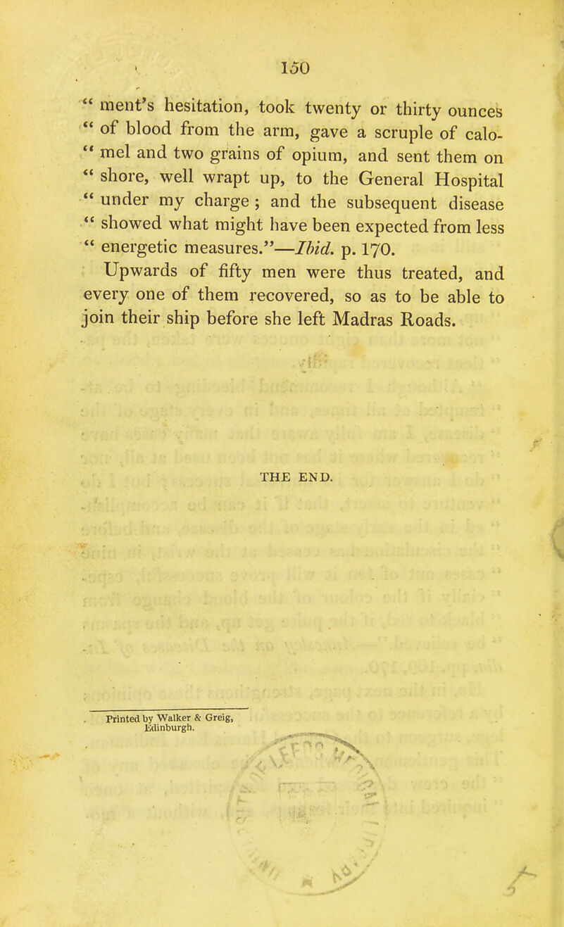 loO  ment's hesitation, took twenty or thirty ounces  of blood from the arm, gave a scruple of calo-  mel and two grains of opium, and sent them on  shore, well wrapt up, to the General Hospital  under my charge ; and the subsequent disease  showed what might have been expected from less  energetic measures.—Ibid. p. 170. Upwards of fifty men were thus treated, and every one of them recovered, so as to be able to join their ship before she left Madras Roads. THE END. Printed by Walker & Greig, Edinburgh.
