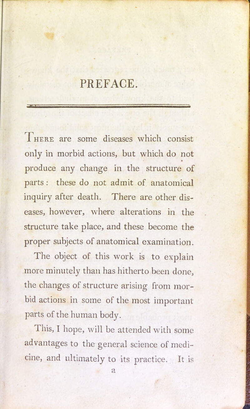 PREFACE. Fhf.re are some diseases which consist only in morbid actions, but which do not • ■ produce any change in the structure of parts : these do not admit of anatomical inquiry after death. There are other dis- eases, however, where alterations in the structure take place, and these become the proper subjects of anatomical examination. The object of this work is to explain more minutely than has hitherto been done, the changes of structure arising from mor- bid actions in some of the most important parts of the human body. This, I hope, will be attended with some advantages to the general science of medi- cine, and ultimately to its practice. It is a