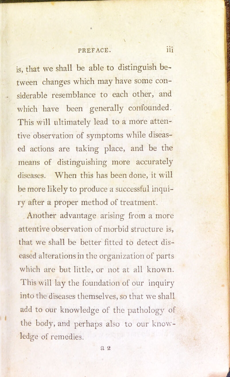 \ is, that we shall be able to distinguish be- tween changes which may have some con- siderable resemblance to each other, and which have been generally confounded. This will ultimately lead to a more atten- tive observation of symptoms while diseas- ed actions are taking place, and be the means of distinguishing more accurately diseases. When this has been done, it will be more likely to produce a successful inqui- ry after a proper method of treatment. Another advantage arising from a more attentive observation of morbid structure is, that we shall be better fitted to detect dis- eased alterations in the organization of parts which are but little, or not at all known. This will lay the foundation of our inquiry into the diseases themselves, so that w'e shall add to our knowledge of the pathology of the body, and perhaps also to our know- ledge of remedies. a 2