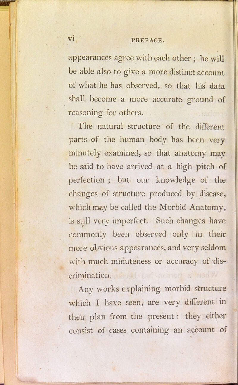 appearances agree with each other ; he will be able also to give a more distinct account of what he has observed, so that his data shall become a more accurate ground of reasoning for others. The natural structure of the different parts of the human body has been very minutely examined, so that anatomy may be said to have arrived at a high pitch of perfection ; but our knowledge of the changes of structure produced by disease, which may be called the Morbid Anatomy, is still very imperfect. Such changes have commonly been observed only in their more obvious appearances, and very seldom with much minuteness or accuracy of dis- crimination. Any works explaining morbid structure which I have seen, are very different in their plan from the present : they either consist of cases containing an account of