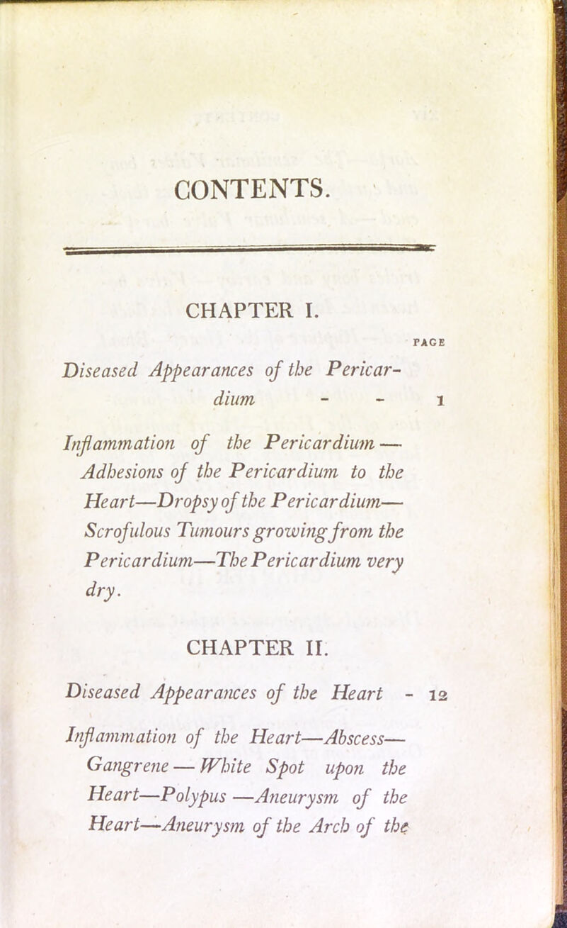 CONTENTS. CHAPTER I. rACE Diseased Appearances of the Pericar- dium 1 Inflammation of the Pericardium — Adhesions of the Pericardium to the Heart—Dropsy of the Pericardium— Scrofulous Tumours growing from the Pericardium—The Pericardium very dry. CHAPTER II. Diseased Appearances of the Heart - 12 Inflammation of the Heart—Abscess— Gangrene — White Spot upon the Heart—Polypus —Aneurysm of the Heart—Aneurysm of the Arch of the