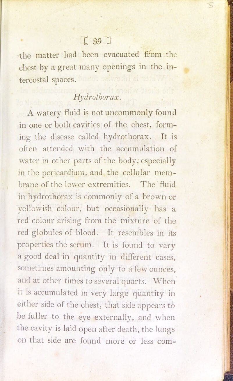 the matter had been evacuated from the chest by a great many openings in the in- tercostal spaces. Hydrothorax. A watery fluid is not uncommonly found in one or both cavities of the chest, form- ing the disease called hydrothorax. It is often attended with the accumulation of water in other parts of the body; especially in the pericardium, and the cellular mem- brane of the lower extremities. The fluid in hydrothorax is commonly of a brown or yellowish colour, but occasionally has a red colour arising from the mixture of the red globules of blood. It resembles in its properties the serum. It is found to vary a good deal in quantity in different cases, sometimes amounting only to a few ounces, and at other times to several quarts. When it is accumulated in very large quantity in either side of the chest, that side appears to be fuller to the eye externally, and when the cavity is laid open after death, the lungs on that side are found more or less com-