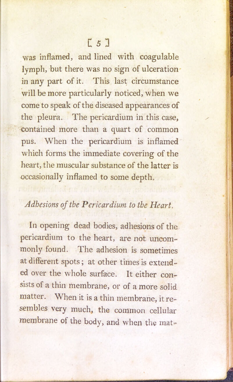 C S D was inflamed, and lined with coagulable lymph, but there was no sign of ulceration in any part of it. This last circumstance will be more particularly noticed, when we come to speak of the diseased appearances of the pleura. The pericardium in this case, contained more than a quart of common pus. When the pericardium is inflamed which forms the immediate covering of the heart, the muscular substance of the latter is occasionally inflamed to some depth. Adhesions of the Pericardium to the Heart. In opening dead bodies, adhesions of the pericardium to the heart, are not uncom- monly found. The adhesion is sometimes at different spots; at other times is extend- ed over the whole surface. It either con- sists of a thin membrane, or of a more solid matter. When it is a thin membrane, it re- sembles very much, the common cellular membrane ol the body, and when the mat-