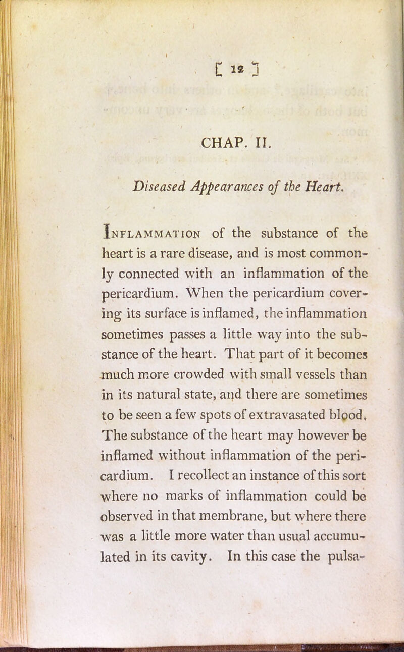 C 1* j CHAP. II. Diseased Appearances of the Heart. Inflammation of the substance of the heart is a rare disease, and is most common- ly connected with an inflammation of the pericardium. When the pericardium cover- ing its surface is inflamed, the inflammation sometimes passes a little way into the sub- stance of the heart. That part of it becomes much more crowded with small vessels than * i in its natural state, and there are sometimes to be seen a few7 spots of extravasated blood. The substance of the heart may however be inflamed without inflammation of the peri- card ium. I recollect an instance of this sort where no marks of inflammation could be observed in that membrane, but where there was a little more water than usual accumu- lated in its cavity. In this case the pulsa- • ■ ■ ■