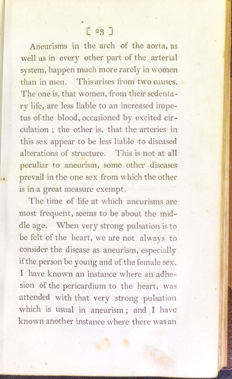 Aneurisms in the arch of the aorta, as well as in every other part of the arterial system, happen much more rarely in women than in men. This arises from two causes. The one is, that women, from their sedenta- ry life, are less liable to an increased impe- tus of the blood, occasioned by excited cir- culation ; the other is, that the arteries in this sex appear to be less liable to diseased alterations of structure. This is not at all peculiar to aneurism, some other diseases prevail in the one sex from which the other is in a great measure exempt. The time of life at which aneurisms are most frequent, seems to be about the mid- dle age. When very strong pulsation is to be felt of the heart, we are not always to consider the disease as aneurism, especially if the person be young and of the female sex. I have known an instance where an adhe- sion of the pericardium to the heart, was attended with that very strong pulsation which is usual in aneurism ; and I have known another instance where there was an