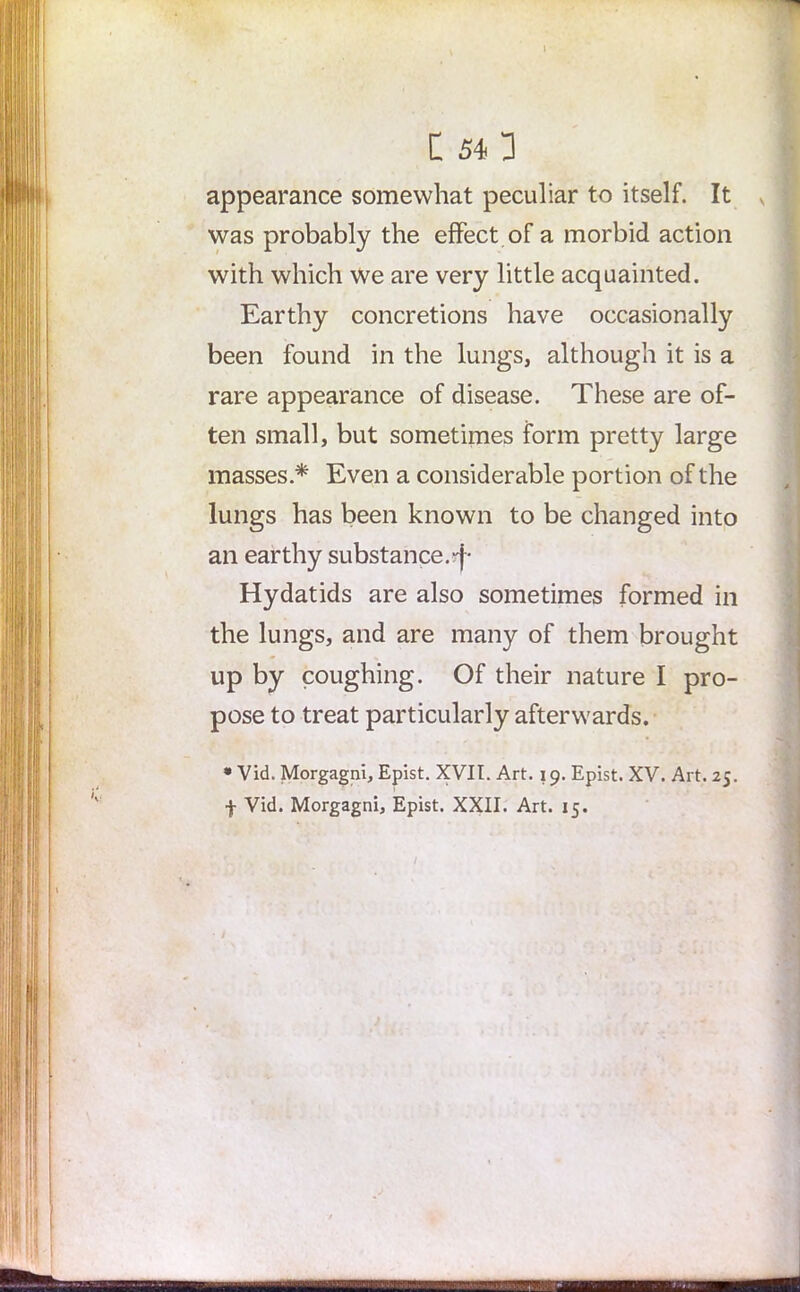 C 543 appearance somewhat peculiar to itself. It was probably the effect of a morbid action with which We are very little acquainted. Earthy concretions have occasionally been found in the lungs, although it is a rare appearance of disease. These are of- ten small, but sometimes form pretty large masses * Even a considerable portion of the lungs has been known to be changed into an earthy substance.-j- Hydatids are also sometimes formed in the lungs, and are many of them brought up by coughing. Of their nature I pro- pose to treat particularly afterwards. • Vid. Morgagni, Epist. XVII. Art. 19. Epist. XV. Art. 25. f Vid. Morgagni, Epist. XXII. Art. 15. /
