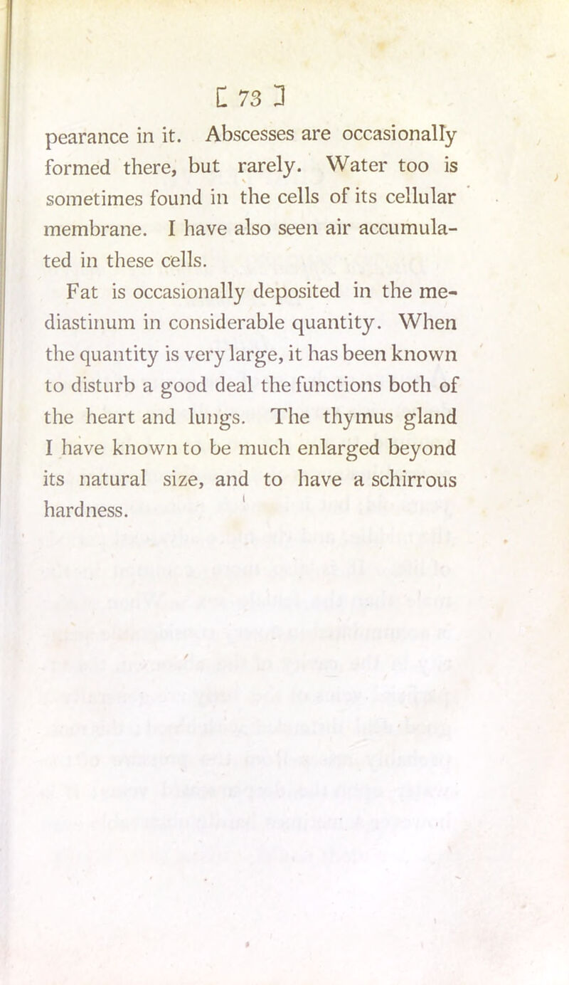 pearance in it. Abscesses are occasionally formed there, but rarely. Water too is V sometimes found in the cells of its cellular membrane. I have also seen air accumula- ted in these cells. Fat is occasionally deposited in the me- diastinum in considerable quantity. When the quantity is very large, it has been known to disturb a good deal the functions both of the heart and lungs. The thymus gland I have known to be much enlarged beyond its natural size, and to have a schirrous hardness.