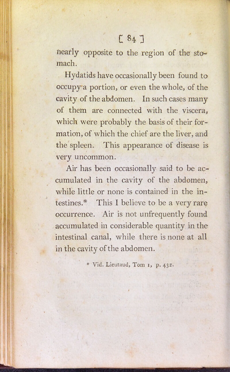 C 843 nearly opposite to the region of the sto- mach. Hydatids have occasionally been found to occupy'a portion, or even the whole, of the cavity of the abdomen. In such cases many of them are connected with the viscera, which were probably the basis of their for- mation, of which the chief are the liver, and the spleen. This appearance of disease is very uncommon. Air has been occasionally said to be ac- cumulated in the cavity of the abdomen, while little or none is contained in the in- testines.* This I believe to be a very rare occurrence. Air is not unfrequently found accumulated in considerable quantity in the intestinal canal, while there is none at all in the cavity of the abdomen.