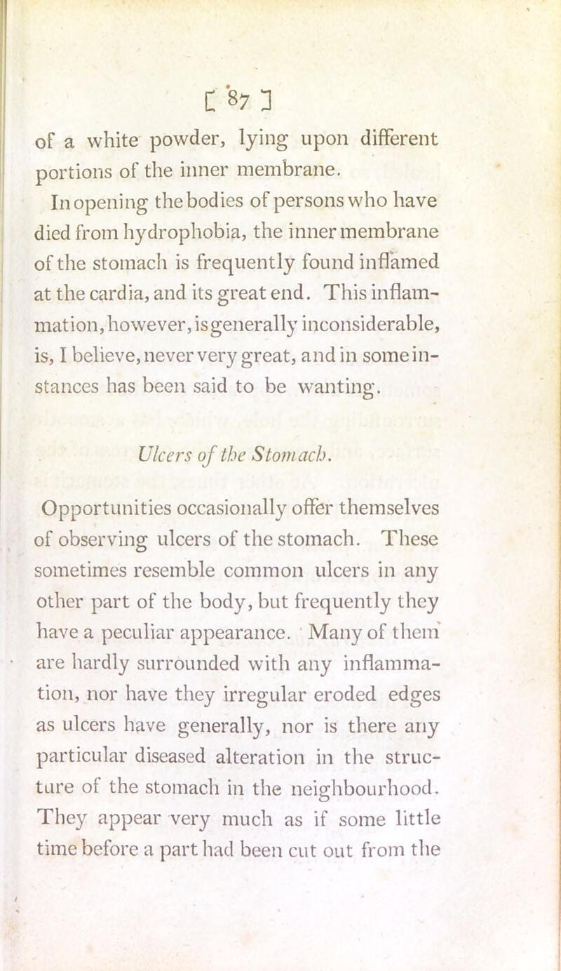 of a white powder, lying upon different portions of the inner membrane. In opening the bodies of persons who have died from hydrophobia, the inner membrane of the stomach is frequently found inflamed at the cardia, and its great end. This inflam- mation, however, is generally inconsiderable, is, I believe, never very great, and in some in- stances has been said to be wanting. Ulcers of the Stomach. Opportunities occasionally offer themselves of observing ulcers of the stomach. These sometimes resemble common ulcers in any other part of the body, but frequently they have a peculiar appearance. Many of them are hardly surrounded with any inflamma- tion, nor have they irregular eroded edges as ulcers have generally, nor is there any particular diseased alteration in the struc- ture of the stomach in the neighbourhood. They appear very much as if some little time before a part had been cut out from the