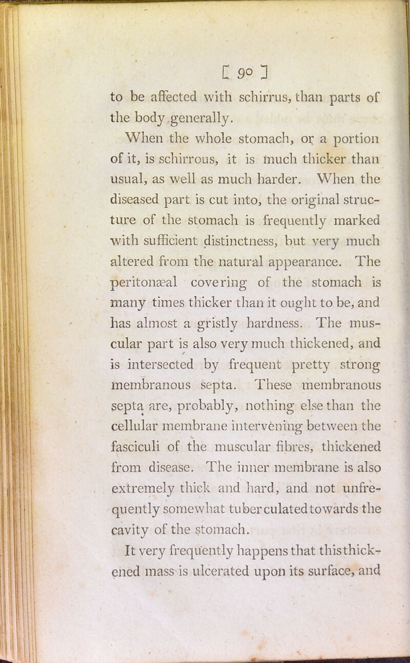 to be affected with schirrus, than parts of the body generally. When the whole stomach, or a portion of it, is schirrous, it is much thicker than usual, as well as much harder. When the diseased part is cut into, the original struc- ture of the stomach is frequently marked with sufficient distinctness, but very much altered from the natural appearance. The peritonseal covering of the stomach is many times thicker than it ought to be, and has almost a gristly hardness. The mus- cular part is also very much thickened, and is intersected by frequent pretty strong membranous septa. These membranous septa are, probably, nothing else than the cellular membrane intervening between the fasciculi of the muscular fibres, thickened from disease. The inner membrane is also extremely thick and hard, and not unfre- quently somewhat tuber culatedtowards the cavity of the stomach. It very frequently happens that this thick- ened mass is ulcerated upon its surface, and