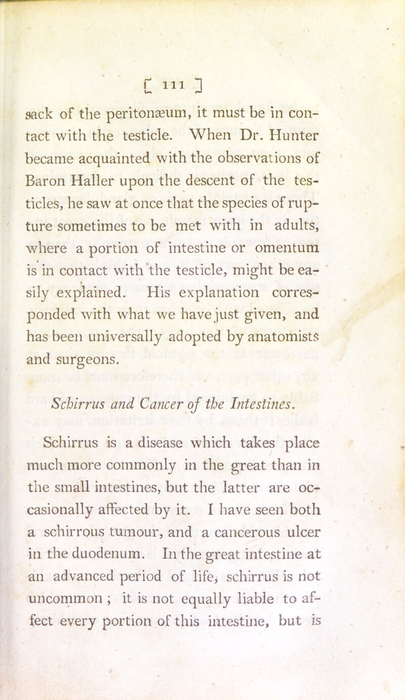 sack of the peritonaeum, it must be in con- tact with the testicle. When Dr. Hunter became acquainted with the observations of Baron Haller upon the descent of the tes- ticles, he saw at once that the species of rup- ture sometimes to be met with in adults, where a portion of intestine or omentum is in contact with the testicle, might be ea- sily explained. His explanation corres- ponded with what we havejust given, and has been universally adopted by anatomists and surgeons. Schirrus and Cancer of the Intestines. Schirrus is a disease which takes place much more commonly in the great than in the small intestines, but the latter are oc- casionally affected by it. I have seen both a schirrous tumour, and a cancerous ulcer in the duodenum. In the great intestine at an advanced period of life, schirrus is not uncommon ; it is not equally liable to af- fect every portion of this intestine, but is