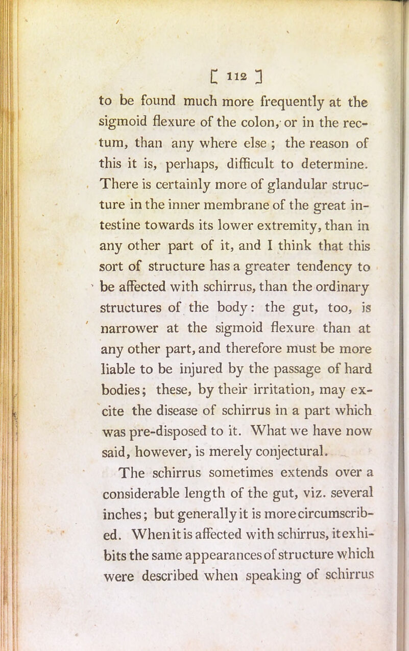 / C 112 ] to be found much more frequently at the sigmoid flexure of the colon, or in the rec- tum, than any where else ; the reason of this it is, perhaps, difficult to determine. There is certainly more of glandular struc- ture in the inner membrane of the great in- testine towards its lower extremity, than in any other part of it, and I think that this sort of structure has a greater tendency to ' be affected with schirrus, than the ordinary structures of the body: the gut, too, is narrower at the sigmoid flexure than at any other part, and therefore must be more liable to be injured by the passage of hard bodies; these, by their irritation, may ex- cite the disease of schirrus in a part which was pre-disposed to it. What we have now said, however, is merely conjectural. The schirrus sometimes extends over a considerable length of the gut, viz. several inches; but generally it is more circumscrib- ed. When it is affected with schirrus, itexhi- bits the same appearances of structure which were described when speaking of schirrus