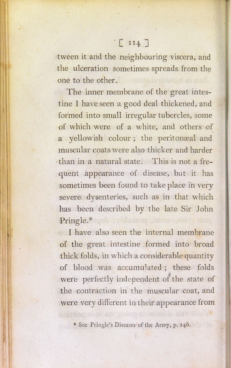 tween it and the neighbouring viscera, and the ulceration sometimes spreads from the one to the other. The inner membrane of the great intes- tine I have seen a good deal thickened, and formed into small irregular tubercles, some of which were of a white, and others of a yellowish colour; the peritonaea! and muscular coats were also thicker and harder ■than in a natural state. This is not a fre- quent appearance of disease, but it has sometimes been found to take place in very severe dysenteries, such as in that which has been described by the late Sir John Pringle.* I have also seen the internal membrane of the great intestine formed into broad thick folds, in which a considerable quantity of blood was accumulated ; these folds 4i were perfectly independent of the state of the contraction in the muscular coat, and were very different in their appearance from * See Pringle’s Diseases'of the Army, p. 246.