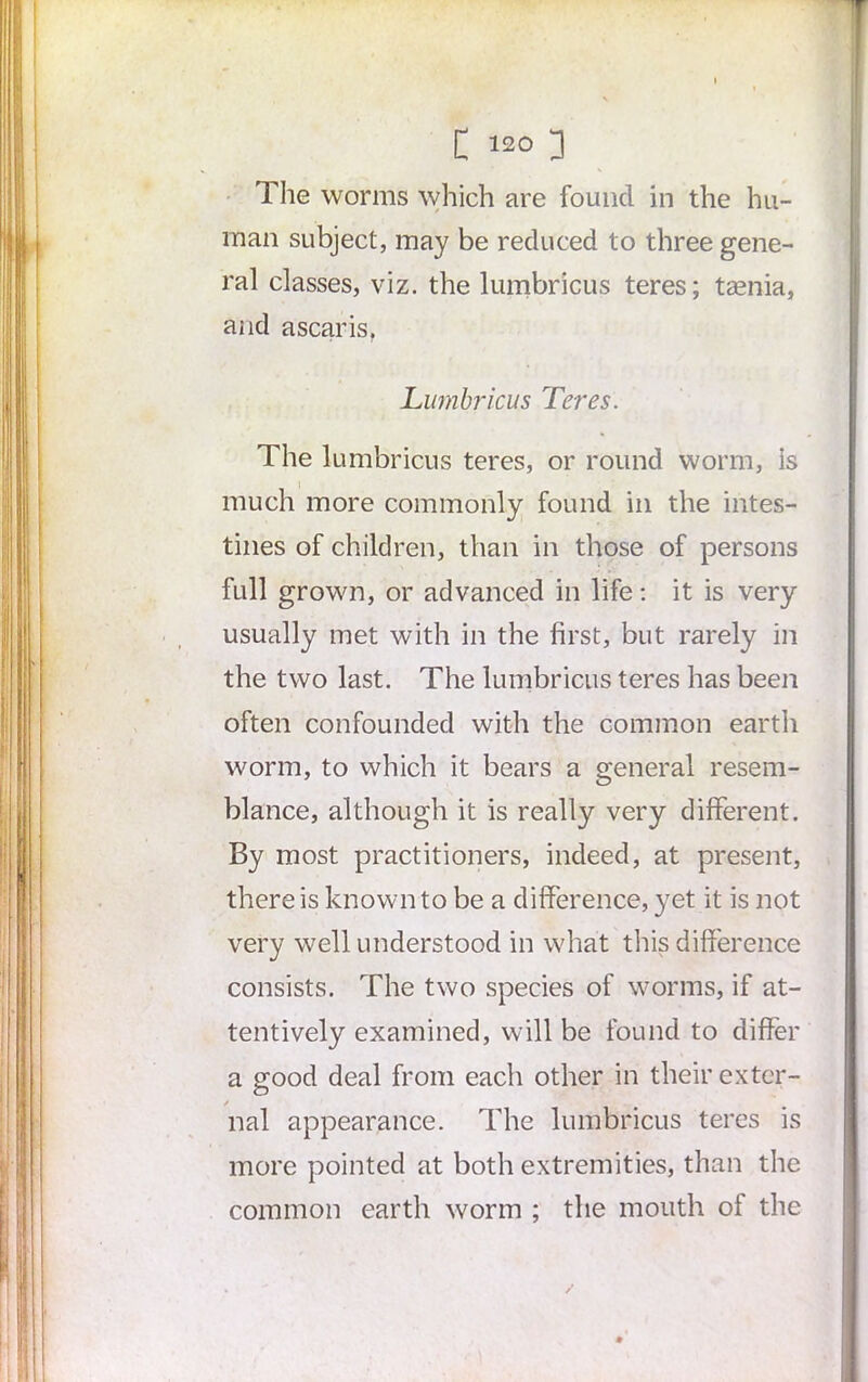 The worms which are found in the hu- man subject, may be reduced to three gene- ral classes, viz. the lumbricus teres; taenia, and ascaris, Lumbricus Teres. The lumbricus teres, or round worm, is much more commonly found in the intes- tines of children, than in those of persons full grown, or advanced in life: it is very usually met with in the first, but rarely in the two last. The lumbricus teres has been often confounded with the common earth worm, to which it bears a general resem- blance, although it is really very different. By most practitioners, indeed, at present, there is known to be a difference, yet it is not very well understood in what this difference consists. The two species of worms, if at- tentively examined, will be found to differ a good deal from each other in their exter- nal appearance. The lumbricus teres is more pointed at both extremities, than the common earth worm ; the mouth of the