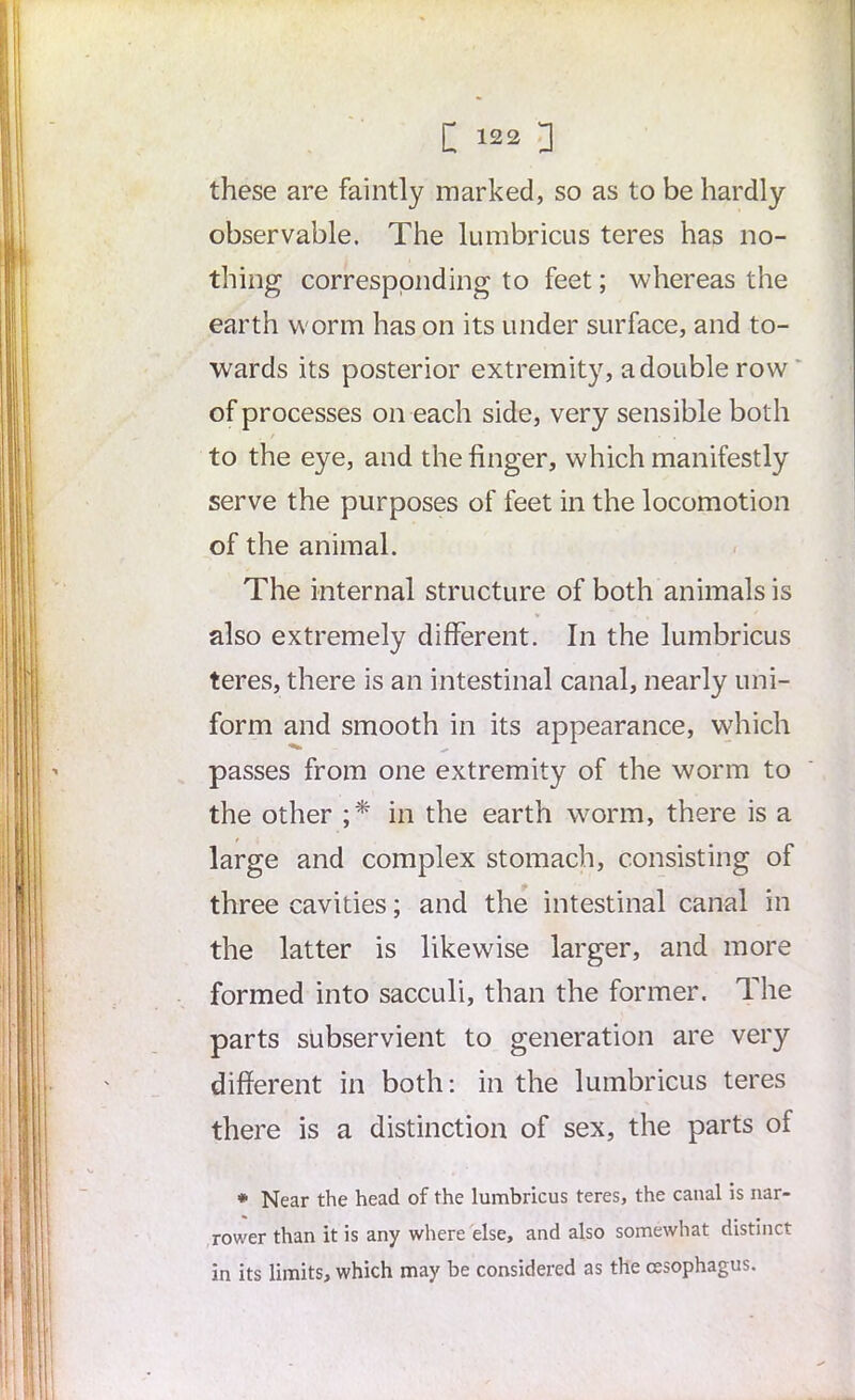 these are faintly marked, so as to be hardly observable. The lumbricus teres has no- thing corresponding to feet; whereas the earth worm has on its under surface, and to- wards its posterior extremity, a double row of processes on each side, very sensible both to the eye, and the finger, which manifestly serve the purposes of feet in the locomotion of the animal. The internal structure of both animals is also extremely different. In the lumbricus teres, there is an intestinal canal, nearly uni- form and smooth in its appearance, which passes from one extremity of the worm to the other ;* in the earth worm, there is a large and complex stomach, consisting of three cavities; and the intestinal canal in the latter is likewise larger, and more formed into sacculi, than the former. The parts subservient to generation are very different in both: in the lumbricus teres there is a distinction of sex, the parts of * Near the head of the lumbricus teres, the canal is nar- rower than it is any where else, and also somewhat distinct in its limits, which may be considered as the oesophagus.