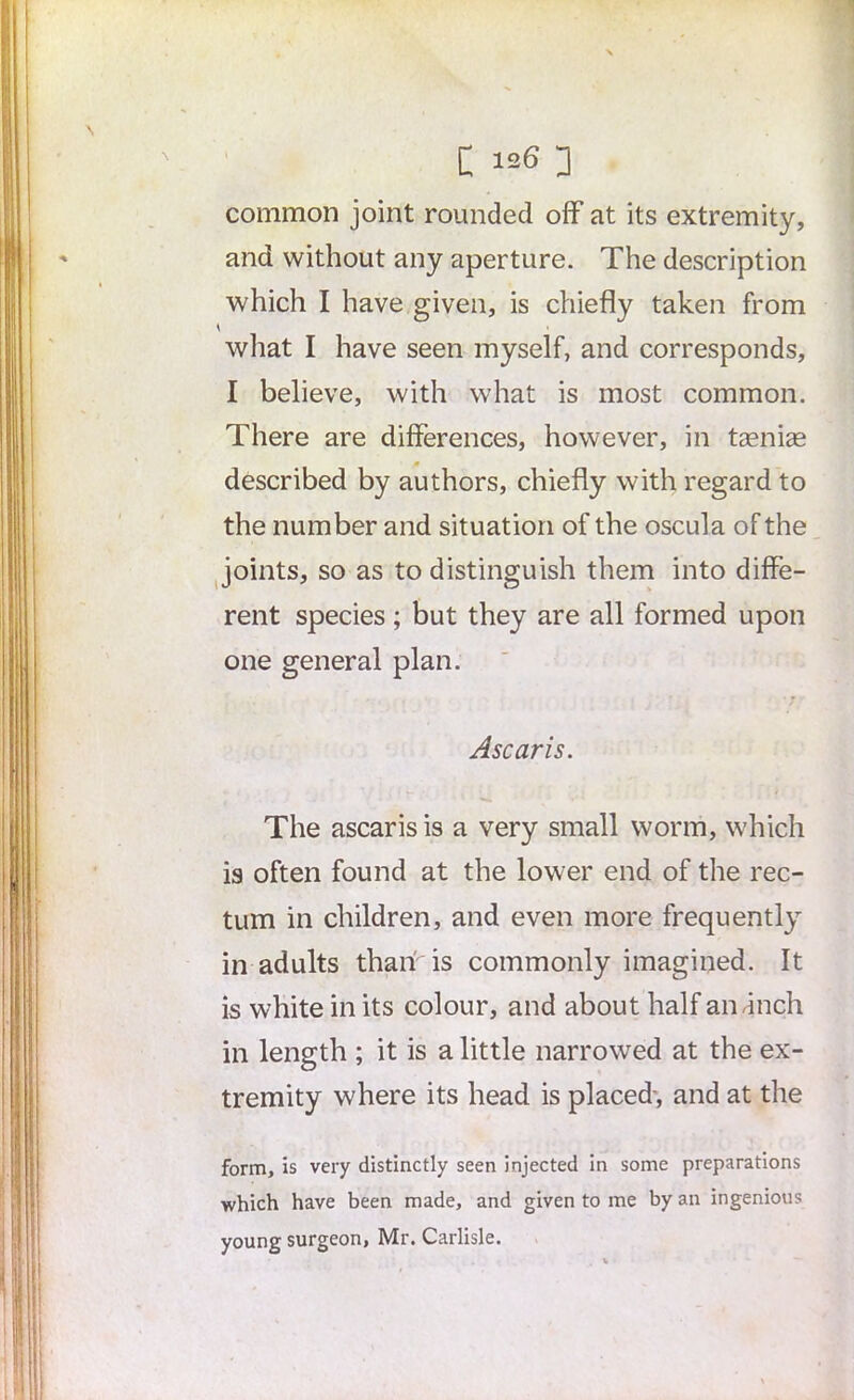 common joint rounded off at its extremity, and without any aperture. The description which I have given, is chiefly taken from what I have seen myself, and corresponds, I believe, with what is most common. There are differences, however, in taenias described by authors, chiefly with regard to the number and situation of the oscula of the joints, so as to distinguish them into diffe- rent species; but they are all formed upon one general plan. Ascaris. The ascaris is a very small worm, which is often found at the lower end of the rec- tum in children, and even more frequently in adults than is commonly imagined. It is white in its colour, and about half andnch in length ; it is a little narrowed at the ex- tremity where its head is placed-, and at the form, is very distinctly seen injected in some preparations which have been made, and given to me by an ingenious young surgeon, Mr. Carlisle.
