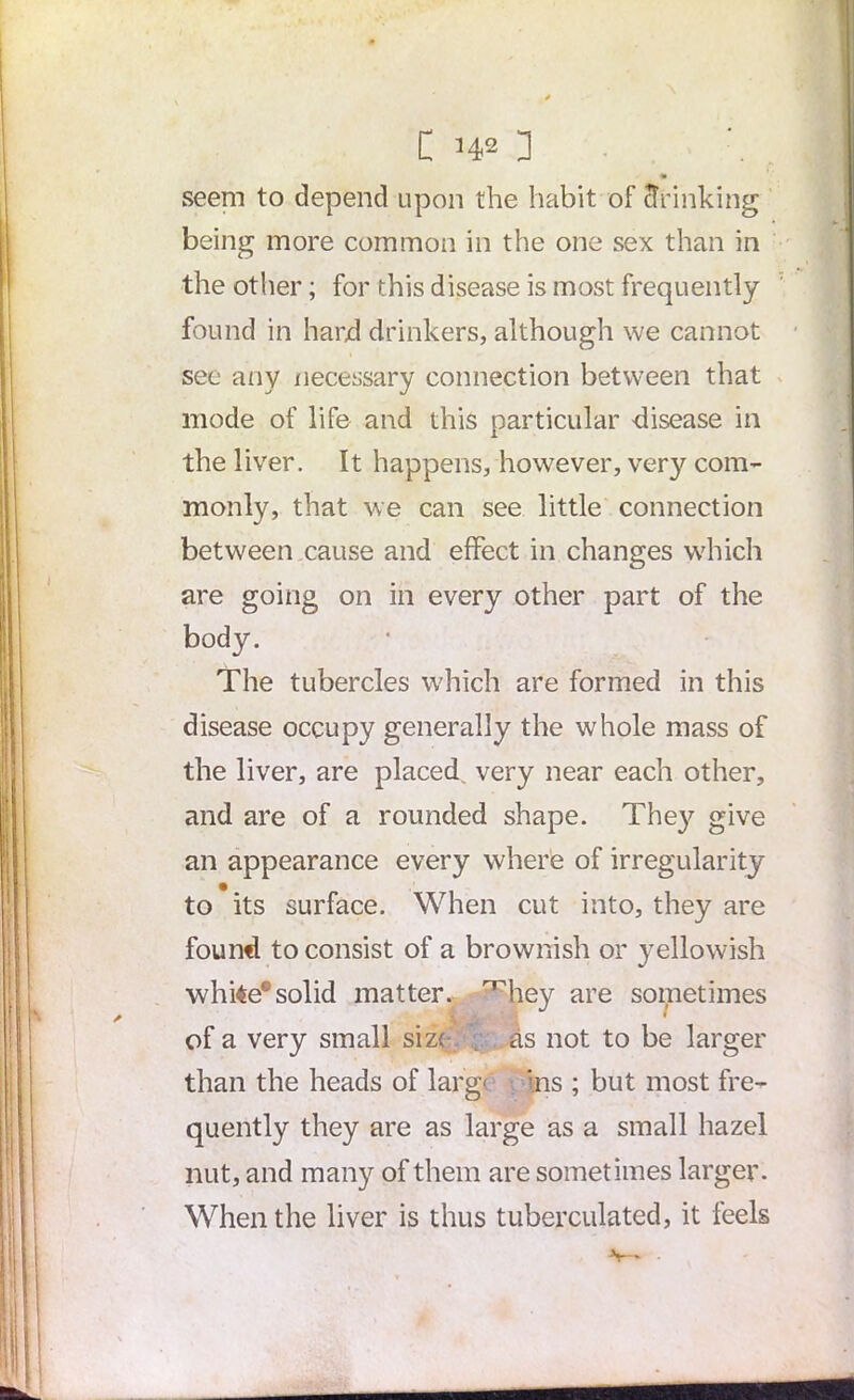 C ’42 ] seem to depend upon the habit of drinking being more common in the one sex than in the other; for this disease is most frequently found in hard drinkers, although we cannot see any necessary connection between that mode of life and this particular disease in the liver. It happens, however, ver}^ com- monly, that we can see little connection between cause and effect in changes which are going on in every other part of the body. The tubercles which are formed in this disease occupy generally the whole mass of the liver, are placed, very near each other, and are of a rounded shape. The}^ give an appearance every where of irregularity to its surface. When cut into, they are found to consist of a brownish or yellowish white*solid matter, ^hey are sometimes of a very small size as not to be larger than the heads of larg Ins ; but most fre- quently they are as large as a small hazel nut, and many of them are sometimes larger. When the liver is thus tuberculated, it feels