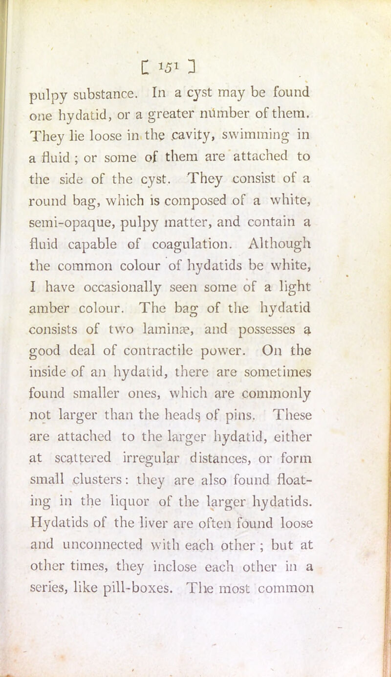 % pulpy substance. In a cyst may be found one hydatid, or a greater number of them. They lie loose in the .cavity, swimming in a fluid ; or some of them are attached to the side of the cyst. They consist of a round bag, which is composed of a white, semi-opaque, pulpy matter, and contain a fluid capable of coagulation. Although the common colour of hydatids be white, I have occasionally seen some of a light amber colour. The bag of the hydatid consists of two lamina?, and possesses a good deal of contractile power. On the inside of an hydatid, there are sometimes found smaller ones, which are commonly not larger than the heads of pins. These are attached to the larger hydatid, either at scattered irregular distances, or form small clusters: they are also found float- ing in the liquor of the larger hydatids. Hydatids of the liver are often found loose and unconnected with each other ; but at other times, they inclose each other in a series, like pill-boxes. The most common