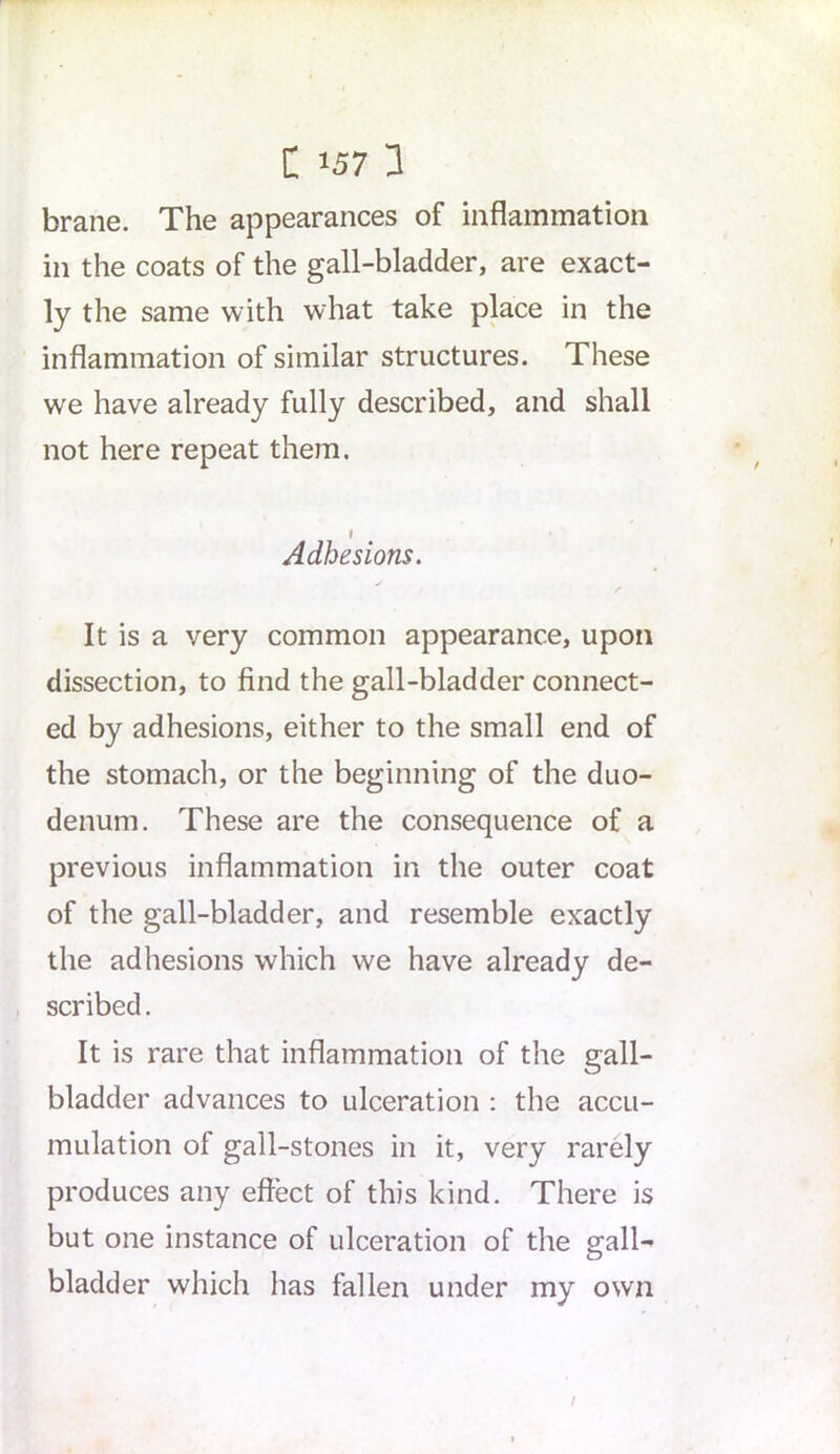 C J57 a brane. The appearances of inflammation in the coats of the gall-bladder, are exact- ly the same with what take place in the inflammation of similar structures. These we have already fully described, and shall not here repeat them. I Adhesions. It is a very common appearance, upon dissection, to find the gall-bladder connect- ed by adhesions, either to the small end of the stomach, or the beginning of the duo- denum. These are the consequence of a previous inflammation in the outer coat of the gall-bladder, and resemble exactly the adhesions which we have already de- scribed . It is rare that inflammation of the gall- bladder advances to ulceration : the accu- mulation of gall-stones in it, very rarely produces any effect of this kind. There is but one instance of ulceration of the gall- bladder which has fallen under my own