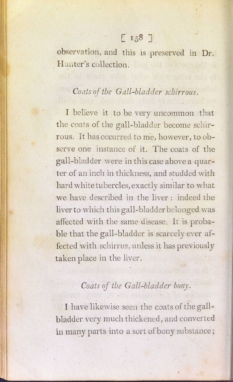 C «s8 ] observation, and this is preserved in Dr. Hunter's collection. Coats of the Gall-bladder schirrous. I believe it to be very uncommon that the coats of the gall-bladder become schir- rous. It has occurred to me, however, to ob- serve one instance of it. The coats of the gall-bladder were in this case above a quar- ter of an inch in thickness, and studded with hard white tubercles,exactly similar to what we have described in the liver: indeed the liver to which this gall-bladder belonged was affected with the same disease. It is proba- ble that the gall-bladder is scarcely ever af- fected with schirrus, unless it has previously taken place in the liver. \ Coats of the Gall-bladder bony. • ‘ r I have likewise seen the coats of the gall- bladder very much thickened, and converted in many parts into a sort of bony substance; /