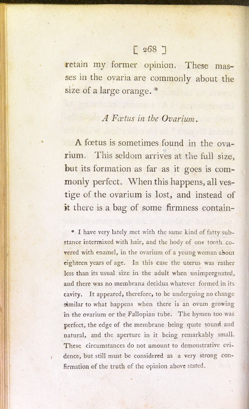 retain my former opinion. These mas- ses in the ovaria are commonly about the size of a large orange. * I A Fcetus in the Ovarium . • 1 A foetus is sometimes found in the ova- rium. This seldom arrives at the full size, but its formation as far as it goes is com- monly perfect. When this happens, all ves- tige of the ovarium is lost, and instead of it there is a bag of some firmness contain- * I have very lately met with the same kind of fatty sub- stance intermixed with hair, and the body of one tooth co- vered with enamel, in the ovarium of a young woman about eighteen years of age. In this case the uterus was rather less than its usual size in the adult when unimpregnated, and there was no membrana decidua whatever formed in its cavity. It appeared, therefore, to be undergoing no change similar to what happens when there is an ovum growing in the ovarium or the Fallopian tube. The hymen too was perfect, the edge of the membrane being quite sound and natural, and the aperture in it being remarkably small. These circumstances do not amount to demonstrative evi- dence, but still must be considered as a very strong con- firmation of the truth of the opinion above stated.