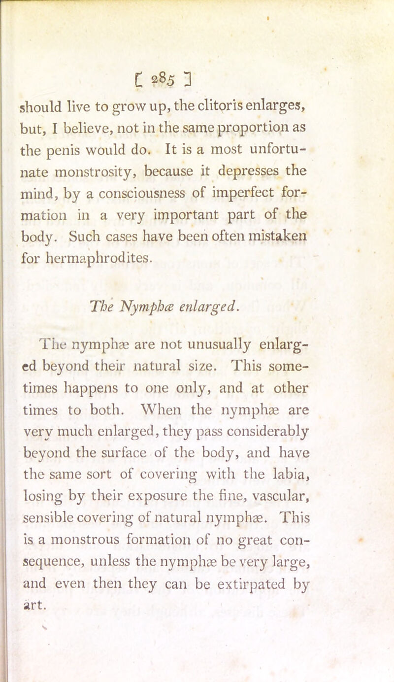 C 285 3 should live to grow up, the clitoris enlarges, but, I believe, not in the same proportion as the penis would do. It is a most unfortu- nate monstrosity, because it depresses the mind, by a consciousness of imperfect for- mation in a very important part of the body. Such cases have been often mistaken for hermaphrodites. The Nymphce enlarged. The nymphae are not unusually enlarg- ed beyond their natural size. This some- times happens to one only, and at other times to both. When the nymphae are very much enlarged, they pass considerably beyond the surface of the body, and have the same sort of covering with the labia, losing by their exposure the fine, vascular, sensible covering of natural nymphae. This is a monstrous formation of no great con- sequence, unless the nymphae be very large, and even then they can be extirpated by art.