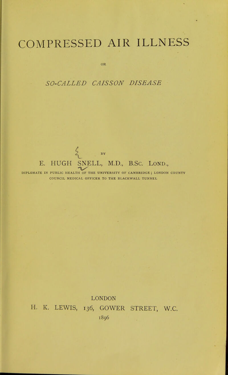 OR SO-CALLED CAISSON DISEASE i BY E. HUGH SNELL, M.D., B.Sc. Lond., DIPLOMATE IN PUBLIC HEALTH OF THE UNIVERSITY OF CAMBRIDGE ; LONDON COUNTY COUNCIL MEDICAL OFFICER TO THE BLACKWALL TUNNEL LONDON H. K. LEWIS, 136, GOWER STREET, W.C. 1896